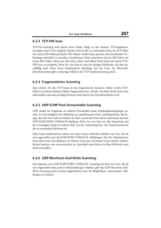 6.2 Scan-Verfahren                              207
6.2.3 TCP-FIN-Scan
TCP-Fin-Scanning wird durch einen Fehler (Bug) in den meisten TCP-Implemen-
tierungen unter Unix möglich. Hierbei wird an die zu scannenden Ports ein TCP-Paket
mit einem FIN-Paket geschickt. FIN-Pakete werden dazu genutzt, eine bestehende Ver-
bindung ordentlich zu beenden. Geschlossene Ports antworten auf ein FIN-Paket mit
einem RST-Paket, offene tun dies nicht, daher sind offene Ports leicht mit einem TCP-
FIN-Scan zu ermitteln. Diese Art von Scan ist eine der wenigen Methoden, die eher un-
auffällig sind. Diese Scans funktionieren allerdings nur bei Unix, bei Microsoft-
Betriebssystemen gibt es derartige Fehler in der TCP-Implementierung nicht.


6.2.4 Fragmentiertes Scanning
Eine weitere Art des TCP-Scans ist das fragmentierte Scannen. Dabei werden TCP-
Pakete in mehrere kleinere Pakete fragmentiert bzw. zerteilt. Auf diese Weise kann man
sicherstellen, dass der jeweilige Portscan nicht durch eine Firewall entdeckt wird.


6.2.5 UDP-ICMP-Port-Unreachable-Scanning
UDP sendet im Gegensatz zu anderen Protokollen keine Empfangsbestätigungen zu-
rück. Es wird lediglich eine Meldung von geschlossenen Ports zurückgeschickt, die be-
sagt, dass der Port nicht erreichbar ist. Man scannt also Ports durch und wartet auf eine
UDP-ICMP-PORT-UNREACH-Meldung. Diese Art von Scan ist sehr langwierig und
die Genauigkeit hängt in hohem Maß von der Auslastung bzw. den Systemressourcen
des zu scannenden Rechners ab.
Diese Scans funktionieren zudem nur unter Linux, außerdem erhalten nur User, die als
root angemeldet sind, die ICMP PORT UNREACH- Meldungen. Nur der Administrator
kann diese Scans durchführen, ein Hacker muss also auf seinem Linux-System Admin-
Rechte besitzen, was vorauszusetzen ist. Innerhalb eines Netzes ist diese Methode sonst
nicht anwendbar.


6.2.6 UDP-Recvfrom-And-Write-Scanning
Im Gegensatz zum UDP-ICMP-PORT-UNREACH- Scanning, bei dem nur User, die als
root angemeldet sind, positive Rückmeldungen erhalten, gibt das UDP-Recvfrom-And-
Write-Scanning einem normal angemeldeten User die Möglichkeit, »interessante« Mel-
dungen zu erhalten.
 