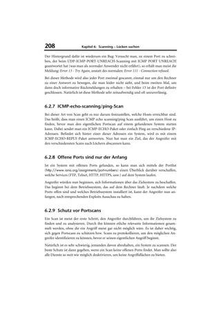 208                     Kapitel 6: Scanning – Lücken suchen

Der Hintergrund dafür ist wiederum ein Bug: Versucht man, zu einem Port zu schrei-
ben, der beim UDP-ICMP-PORT-UNREACH-Scanning mit ICMP PORT UNREACH
geantwortet hat (was man als normaler Anwender nicht erfährt), so erhält man meist die
Meldung: Error 13 - Try Again, anstatt des normalen: Error 111 - Connection refused.
Bei dieser Methode wird also jeder Port zweimal gescannt, einmal nur um den Rechner
zu einer Antwort zu bewegen, die man leider nicht sieht, und beim zweiten Mal, um
dann doch informative Rückmeldungen zu erhalten – bei Fehler 13 ist der Port definitv
geschlossen. Natürlich ist diese Methode sehr zeitaufwendig und oft unzuverlässig.


6.2.7 ICMP-echo-scanning/ping-Scan
Bei dieser Art von Scan geht es nur darum festzustellen, welche Hosts erreichbar sind.
Das heißt, dass man einen ICMP echo scanning/ping Scan ausführt, um einen Host zu
finden, bevor man den eigentlichen Portscan auf einem gefundenen System starten
kann. Dabei sendet man ein ICMP-ECHO-Paket oder einfach Ping an verschiedene IP-
Adressen. Befindet sich hinter einer dieser Adressen ein System, wird es mit einem
ICMP-ECHO-REPLY-Paket antworten. Nun hat man ein Ziel, das der Angreifer mit
den verschiedensten Scans nach Löchern abscannen kann.


6.2.8 Offene Ports sind nur der Anfang
Ist ein System mit offenen Ports gefunden, so kann man sich mittels der Portlist
(http://www.iana.org/assignments/port-numbers) einen Überblick darüber verschaffen,
welche Services (FTP, Telnet, HTTP, HTTPS, usw.) auf dem System laufen.
Angreifer würden nun beginnen, sich Informationen über das Zielsystem zu beschaffen.
Das beginnt bei dem Betriebssystem, das auf dem Rechner läuft. Je nachdem welche
Ports offen sind und welches Betriebssystem installiert ist, kann der Angreifer nun an-
fangen, nach entsprechenden Exploits Ausschau zu halten.


6.2.9 Schutz vor Portscans
Ein Scan ist meist der erste Schritt, den Angreifer durchführen, um ihr Zielsystem zu
finden und zu analysieren. Durch ihn können etliche relevante Informationen gesam-
melt werden, ohne die ein Angriff meist gar nicht möglich wäre. Es ist daher wichtig,
sich gegen Portscans zu schützen bzw. Scans zu protokollieren, um den möglichen An-
greifer identifizieren zu können, bevor er seinen eigentlichen Angriff beginnt.
Natürlich ist es sehr schwierig, jemanden davon abzuhalten, ein System zu scannen. Der
beste Schutz ist dann gegeben, wenn ein Scan keine offenen Ports findet. Man sollte also
alle Dienste so weit wie möglich deaktivieren, um keine Angriffsflächen zu bieten.
 