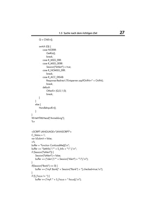 1.3 Suche nach dem richtigen Ziel            27
       Q = ChkErr();

       switch (Q) {
           case NOERR:
               GetKto();
               break;
           case R_MSG_ERR:
           case R_MSG_0ERR:
               Session("bAlert") = true;
           case R_NOMSG_ERR:
               break;
           case R_ACC_DISAB:
               Response.Redirect ("Entsperren.asp?OnlNr=" + OnlNr);
               break;
           default:
               OtherErr (Q,0,1,0);
               break;
       }
   }
   else {
       HandleInputErr();
   }
}
WriteHTMLHead("Anmeldung");
%>



<SCRIPT LANGUAGE="JAVASCRIPT">
C_Status = 1;
var bSubmit = false;
<%
buffer = "function ContLoadMe(){n";
buffer += "SetInfo( "" + S_Info + "" );n";
if (Session("bAlert")) {
     Session("bAlert") = false;
     buffer += ("alert ("" + Session("Alert") + "");n");
}
if(Session("Bank") >= 0) {
     buffer += ("myF.Bank[" + Session("Bank") + "].checked=true;n");
}
if (S_Focus != '') {
     buffer += ("myF." + S_Focus + ".focus();n");
 