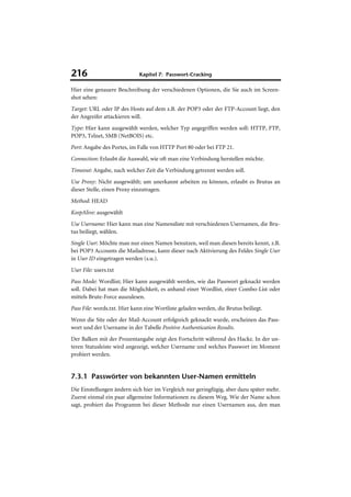 216                          Kapitel 7: Passwort-Cracking

Hier eine genauere Beschreibung der verschiedenen Optionen, die Sie auch im Screen-
shot sehen:
Target: URL oder IP des Hosts auf dem z.B. der POP3 oder der FTP-Account liegt, den
der Angreifer attackieren will.
Type: Hier kann ausgewählt werden, welcher Typ angegriffen werden soll: HTTP, FTP,
POP3, Telnet, SMB (NetBOIS) etc.
Port: Angabe des Portes, im Falle von HTTP Port 80 oder bei FTP 21.
Connection: Erlaubt die Auswahl, wie oft man eine Verbindung herstellen möchte.
Timeout: Angabe, nach welcher Zeit die Verbindung getrennt werden soll.
Use Proxy: Nicht ausgewählt; um unerkannt arbeiten zu können, erlaubt es Brutus an
dieser Stelle, einen Proxy einzutragen.
Method: HEAD
KeepAlive: ausgewählt
Use Username: Hier kann man eine Namensliste mit verschiedenen Usernamen, die Bru-
tus beiliegt, wählen.
Single User: Möchte man nur einen Namen benutzen, weil man diesen bereits kennt, z.B.
bei POP3 Accounts die Mailadresse, kann dieser nach Aktivierung des Feldes Single User
in User ID eingetragen werden (s.u.).
User File: users.txt
Pass Mode: Wordlist; Hier kann ausgewählt werden, wie das Passwort geknackt werden
soll. Dabei hat man die Möglichkeit, es anhand einer Wordlist, einer Combo-List oder
mittels Brute-Force auszulesen.
Pass File: words.txt. Hier kann eine Wortliste geladen werden, die Brutus beiliegt.
Wenn die Site oder der Mail-Account erfolgreich geknackt wurde, erscheinen das Pass-
wort und der Username in der Tabelle Positive Authentication Results.
Der Balken mit der Prozentangabe zeigt den Fortschritt während des Hackz. In der un-
teren Statusleiste wird angezeigt, welcher Username und welches Passwort im Moment
probiert werden.


7.3.1 Passwörter von bekannten User-Namen ermitteln
Die Einstellungen ändern sich hier im Vergleich nur geringfügig, aber dazu später mehr.
Zuerst einmal ein paar allgemeine Informationen zu diesem Weg. Wie der Name schon
sagt, probiert das Programm bei dieser Methode nur einen Usernamen aus, den man
 