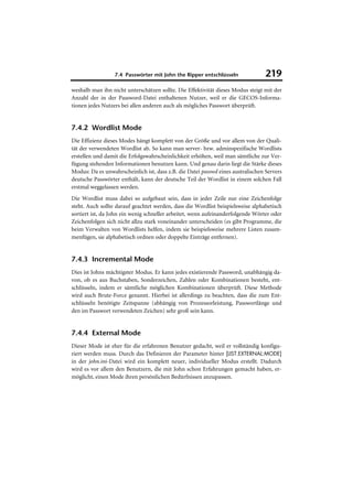 7.4 Passwörter mit John the Ripper entschlüsseln                219
weshalb man ihn nicht unterschätzen sollte. Die Effektivität dieses Modus steigt mit der
Anzahl der in der Password-Datei enthaltenen Nutzer, weil er die GECOS-Informa-
tionen jedes Nutzers bei allen anderen auch als mögliches Passwort überprüft.


7.4.2 Wordlist Mode
Die Effizienz dieses Modes hängt komplett von der Größe und vor allem von der Quali-
tät der verwendeten Wordlist ab. So kann man server- bzw. adminspezifische Wordlists
erstellen und damit die Erfolgswahrscheinlichkeit erhöhen, weil man sämtliche zur Ver-
fügung stehenden Informationen benutzen kann. Und genau darin liegt die Stärke dieses
Modus: Da es unwahrscheinlich ist, dass z.B. die Datei passwd eines australischen Servers
deutsche Passwörter enthält, kann der deutsche Teil der Wordlist in einem solchen Fall
erstmal weggelassen werden.
Die Wordlist muss dabei so aufgebaut sein, dass in jeder Zeile nur eine Zeichenfolge
steht. Auch sollte darauf geachtet werden, dass die Wordlist beispielsweise alphabetisch
sortiert ist, da John ein wenig schneller arbeitet, wenn aufeinanderfolgende Wörter oder
Zeichenfolgen sich nicht allzu stark voneinander unterscheiden (es gibt Programme, die
beim Verwalten von Wordlists helfen, indem sie beispielsweise mehrere Listen zusam-
menfügen, sie alphabetisch ordnen oder doppelte Einträge entfernen).


7.4.3 Incremental Mode
Dies ist Johns mächtigster Modus. Er kann jedes existierende Password, unabhängig da-
von, ob es aus Buchstaben, Sonderzeichen, Zahlen oder Kombinationen besteht, ent-
schlüsseln, indem er sämtliche möglichen Kombinationen überprüft. Diese Methode
wird auch Brute-Force genannt. Hierbei ist allerdings zu beachten, dass die zum Ent-
schlüsseln benötigte Zeitspanne (abhängig von Prozessorleistung, Passwortlänge und
den im Passwort verwendeten Zeichen) sehr groß sein kann.


7.4.4 External Mode
Dieser Mode ist eher für die erfahrenen Benutzer gedacht, weil er vollständig konfigu-
riert werden muss. Durch das Definieren der Parameter hinter [LIST.EXTERNAL:MODE]
in der john.ini-Datei wird ein komplett neuer, individueller Modus erstellt. Dadurch
wird es vor allem den Benutzern, die mit John schon Erfahrungen gemacht haben, er-
möglicht, einen Mode ihren persönlichen Bedürfnissen anzupassen.
 