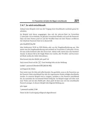 7.4 Passwörter mit John the Ripper entschlüsseln              221
7.4.7 So wird entschlüsselt
Anhand eines Beispiels wird nun der Vorgang beim Entschlüsseln nochmals genau be-
schrieben.
Im Beispiel wird davon ausgegangen, dass sich die john.exe-Datei im Verzeichnis
C:johnjohn-16run befindet. Im gleichen Verzeichnis befinden sich auch die Password-
Datei mit dem Namen pwd1.txt und die Wordlist-Datei mit dem Namen wordlist.txt.
Der Inhalt der Password-Datei ist in diesem Fall:
john:OozDCtCCAa/lM

John funktioniert NUR im DOS-Modus oder von der Eingabeaufforderung aus. Also
startet man die Eingabeaufforderung und wechselt ins Verzeichnis C:johnjohn-16run.
Da man nichts konkretes über den Server bzw. Admin weiß, startet man eine Standard-
Attacke. In diesem Fall ist der Single-Mode zwar nutzlos, aber Wordlist- und Incremen-
tal-Mode werden die Arbeit übernehmen.
Man benutzt also den Befehl: john pwd1.txt
Nach einem Druck auf die (¢)-Taste bestätigt John mit der Meldung:
Loaded 1 password (Standard DES [48/64 4K])

und beginnt die Arbeit.
Nun wartet man, bis John sich selbst beendet. Das geschieht, wenn er die Passwörter aus
der Passwort-Datei entschlüsselt hat oder die zugewiesenen Modes erfolglos durchlaufen
wurden. In unserem Beispiel wird er stoppen, nachdem er das Passwort entschlüsselt
hat, da zumindest der Incremental-Mode Erfolg hat. Im Beispiel stoppt sich John nach
einer Weile und mit dem Befehl john -show pwd1.txt lässt man sich das entschlüsselte
Passwort anzeigen. In diesem Fall gibt John folgende Meldung aus:
john:ripper

1 password cracked, 0 left

Damit ist der Crackvorgang erfolgreich abgeschlossen!
 