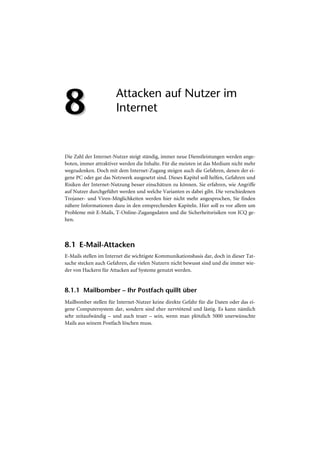 8                      Attacken auf Nutzer im
                       Internet


Die Zahl der Internet-Nutzer steigt ständig, immer neue Dienstleistungen werden ange-
boten, immer attraktiver werden die Inhalte. Für die meisten ist das Medium nicht mehr
wegzudenken. Doch mit dem Internet-Zugang steigen auch die Gefahren, denen der ei-
gene PC oder gar das Netzwerk ausgesetzt sind. Dieses Kapitel soll helfen, Gefahren und
Risiken der Internet-Nutzung besser einschätzen zu können. Sie erfahren, wie Angriffe
auf Nutzer durchgeführt werden und welche Varianten es dabei gibt. Die verschiedenen
Trojaner- und Viren-Möglichkeiten werden hier nicht mehr angesprochen, Sie finden
nähere Informationen dazu in den entsprechenden Kapiteln. Hier soll es vor allem um
Probleme mit E-Mails, T-Online-Zugangsdaten und die Sicherheitsrisiken von ICQ ge-
hen.



8.1 E-Mail-Attacken
E-Mails stellen im Internet die wichtigste Kommunikationsbasis dar, doch in dieser Tat-
sache stecken auch Gefahren, die vielen Nutzern nicht bewusst sind und die immer wie-
der von Hackern für Attacken auf Systeme genutzt werden.


8.1.1 Mailbomber – Ihr Postfach quillt über
Mailbomber stellen für Internet-Nutzer keine direkte Gefahr für die Daten oder das ei-
gene Computersystem dar, sondern sind eher nervtötend und lästig. Es kann nämlich
sehr zeitaufwändig – und auch teuer – sein, wenn man plötzlich 5000 unerwünschte
Mails aus seinem Postfach löschen muss.
 