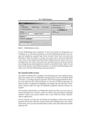 8.1 E-Mail-Attacken                            225




Bild 8.1: E-Mail-Bomber von Arzy

Für das Mailbombing stehen Angreifern im Netz eine Vielzahl von Programmen zur
Verfügung. Es ist schwierig einzuschätzen, inwieweit Mailbombing-Attacken eine Stra-
tegie oder dergleichen zugrunde liegt. Einem einzelnen Nutzer kann man durch das
Bombing vor allem Zeit rauben, es sei denn, man wüsste, dass er auf eine wichtige Mail
wartet. Diese würde nämlich beim Überlauf der Mailbox durch die Attacke vom Server
zurückgewiesen. Eine solche Attacke kann aber auch kleine Firmen, für die das Internet
eine wichtige Kommunikationsplattform darstellt, wirtschaftlich treffen. Stellen Sie sich
doch nur die Situation eines Webshop-Betreibers vor, der keine Mail-Bestellungen mehr
erhält, weil er Ziel einer Mailbombing-Attacke geworden ist.


Der Angreifer bleibt anonym
Dass Opfer von Mailbomber-Anschlägen nicht direkt gegen jene Täter angehen können,
liegt in der Struktur der von Mailbombern häufig genutzten Internet-Protokolle SMTP
und Telnet (s. Grundlagen-Kapitel) begründet. Diese Übertragungsprotokolle beschrän-
ken ihren Inhalt auf den ASCII-Zeichensatz. Es wird also nur Klartext übertragen. Sie
bieten auf dieser Grundlage keine Möglichkeit, die Angaben über den Absender zu über-
prüfen. Dadurch ergibt sich sogar die Möglichkeit, gefälschte Absender-Adressen an-
zugeben!
Die besonderen Eigenschaften von Mailbombern liegen also darin, dass man nicht nur
nahezu gleichzeitig eine unerhörte Anzahl von Mails an den gewünschten Empfänger
schicken, sondern auch anonym bleiben oder je nach Wahl eine falsche Absender-
Adresse angeben kann.
Das hat natürlich zur Folge, dass das Postfach des Empfängers schnell seine maximale
Kapazität überschreitet und keine weiteren Mails mehr empfangen kann. Eine zeitrau-
bende Sache, wenn man diese Hundertschaft an Mails, meist ohne bedeutsamen Inhalt,
entfernen will.
 
