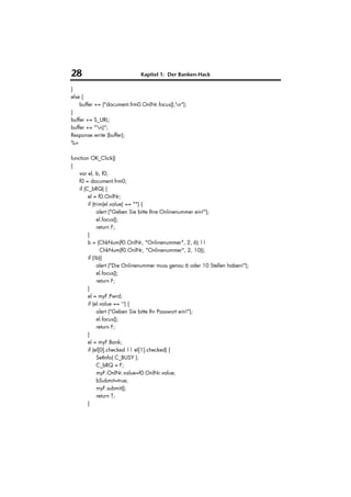 28                            Kapitel 1: Der Banken-Hack

}
else {
    buffer += ("document.frm0.OnlNr.focus();n");
}
buffer += S_URL;
buffer += "n}";
Response.write (buffer);
%>

function OK_Click()
{
    var el, b, f0;
    f0 = document.frm0;
    if (C_bRQ) {
         el = f0.OnlNr;
         if (trim(el.value) == "") {
               alert ("Geben Sie bitte Ihre Onlinenummer ein!");
               el.focus();
               return F;
         }
         b = (ChkNum(f0.OnlNr, "Onlinenummer", 2, 6) ||
                 ChkNum(f0.OnlNr, "Onlinenummer", 2, 10));
         if (!b){
               alert ("Die Onlinenummer muss genau 6 oder 10 Stellen haben!");
               el.focus();
               return F;
         }
         el = myF.Pwrd;
         if (el.value == '') {
               alert ("Geben Sie bitte Ihr Passwort ein!");
               el.focus();
               return F;
         }
         el = myF.Bank;
         if (el[0].checked || el[1].checked) {
               SetInfo( C_BUSY );
               C_bRQ = F;
               myF.OnlNr.value=f0.OnlNr.value;
               bSubmit=true;
               myF.submit();
               return T;
         }
 