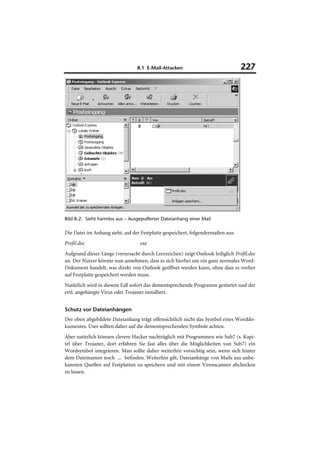8.1 E-Mail-Attacken                             227




Bild 8.2: Sieht harmlos aus – Ausgepufferter Dateianhang einer Mail

Die Datei im Anhang sieht, auf der Festplatte gespeichert, folgendermaßen aus:
Profil.doc                        exe
Aufgrund dieser Länge (verursacht durch Leerzeichen) zeigt Outlook lediglich Profil.doc
an. Der Nutzer könnte nun annehmen, dass es sich hierbei um ein ganz normales Word-
Dokument handelt, was direkt von Outlook geöffnet werden kann, ohne dass es vorher
auf Festplatte gespeichert werden muss.
Natürlich wird in diesem Fall sofort das dementsprechende Programm gestartet und der
evtl. angehängte Virus oder Trojaner installiert.


Schutz vor Dateianhängen
Der oben abgebildete Dateianhang trägt offensichtlich nicht das Symbol eines Worddo-
kumentes. User sollten daher auf die dementsprechenden Symbole achten.
Aber natürlich können clevere Hacker nachträglich mit Programmen wie Sub7 (s. Kapi-
tel über Trojaner, dort erfahren Sie fast alles über die Möglichkeiten von Sub7) ein
Wordsymbol integrieren. Man sollte daher weiterhin vorsichtig sein, wenn sich hinter
dem Dateinamen noch ... befinden. Weiterhin gilt, Dateianhänge von Mails aus unbe-
kannten Quellen auf Festplatten zu speichern und mit einem Virenscanner abchecken
zu lassen.
 