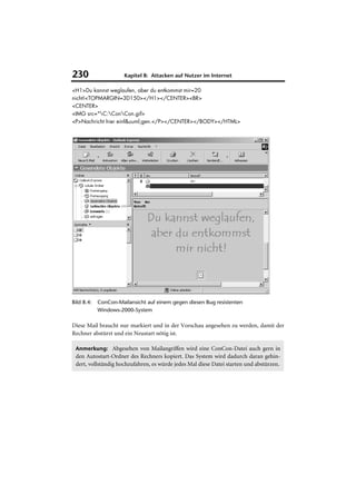 230                   Kapitel 8: Attacken auf Nutzer im Internet

<H1>Du kannst weglaufen, aber du entkommst mir=20
nicht!<TOPMARGIN=3D150></H1></CENTER><BR>
<CENTER>
<IMG src="C:ConCon.gif>
<P>Nachricht hier einf&uuml;gen.</P></CENTER></BODY></HTML>




Bild 8.4:   ConCon-Mailansicht auf einem gegen diesen Bug resistenten
            Windows-2000-System

Diese Mail braucht nur markiert und in der Vorschau angesehen zu werden, damit der
Rechner abstürzt und ein Neustart nötig ist.

 Anmerkung: Abgesehen von Mailangriffen wird eine ConCon-Datei auch gern in
 den Autostart-Ordner des Rechners kopiert. Das System wird dadurch daran gehin-
 dert, vollständig hochzufahren, es würde jedes Mal diese Datei starten und abstürzen.
 