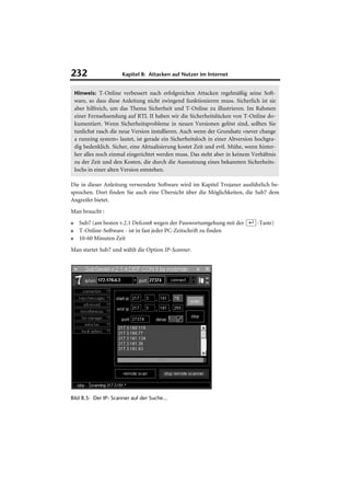 232                     Kapitel 8: Attacken auf Nutzer im Internet


    Hinweis: T-Online verbessert nach erfolgreichen Attacken regelmäßig seine Soft-
    ware, so dass diese Anleitung nicht zwingend funktionieren muss. Sicherlich ist sie
    aber hilfreich, um das Thema Sicherheit und T-Online zu illustrieren. Im Rahmen
    einer Fernsehsendung auf RTL II haben wir die Sicherheitslücken von T-Online do-
    kumentiert. Wenn Sicherheitsprobleme in neuen Versionen gelöst sind, sollten Sie
    tunlichst rasch die neue Version installieren. Auch wenn der Grundsatz »never change
    a running system« lautet, ist gerade ein Sicherheitsloch in einer Altversion hochgra-
    dig bedenklich. Sicher, eine Aktualisierung kostet Zeit und evtl. Mühe, wenn hinter-
    her alles noch einmal eingerichtet werden muss. Das steht aber in keinem Verhältnis
    zu der Zeit und den Kosten, die durch die Ausnutzung eines bekannten Sicherheits-
    lochs in einer alten Version entstehen.

Die in dieser Anleitung verwendete Software wird im Kapitel Trojaner ausführlich be-
sprochen. Dort finden Sie auch eine Übersicht über die Möglichkeiten, die Sub7 dem
Angreifer bietet.
Man braucht :
■     Sub7 (am besten v.2.1 Defcon8 wegen der Passwortumgehung mit der (¢)-Taste)
■     T-Online-Software - ist in fast jeder PC-Zeitschrift zu finden
■     10-60 Minuten Zeit
Man startet Sub7 und wählt die Option IP-Scanner.




Bild 8.5: Der IP- Scanner auf der Suche...
 