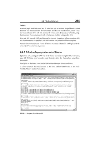 8.2 T-Online Sicherheit                      235
Schutz
Um sich gegen Attacken dieser Art zu schützen, gibt es mehrere Möglichkeiten. Neben
Firewalls und Virenscannern, die verhindern, dass Hacker dazu kommen, einen Troja-
ner zu installieren bzw. sich mit einem evtl. vorhandenen Trojaner zu verbinden, emp-
fiehlt sich ein Passwortschutz wie z.B. »PassSecure« (auf der beiliegenden CD).
User, die sich über die DFÜ-Verbindung ins Internet einwählen, sollten darauf verzich-
ten, ihre Passwörter zu speichern und das Passwort vor jeder Einwahl neu eingeben.
Weitere Informationen zum Thema T-Online-Sicherheit erhält man auf folgender Web-
seite: http://www.t-online.de/service


8.2.2 T-Online-Zugangsdaten entschlüsseln
Spätestens seit Aron Spohr 1999 live die T-Online-Verschlüsselung knackte, weiß jeder,
dass sich T-Online nicht besonders viele Gedanken über den Datenschutz seiner Kun-
den macht.
Wie Spohr an die Daten kam, möchte ich in diesem Beispiel veranschaulichen.
T-Online speichert die Benutzerdaten in der Datei DBSERVER.INI oder in der PASS-
WORT.INI im T-Online-Verzeichnis.




Bild 8.7: Blick auf die dbserver.ini
 