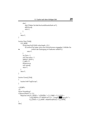 1.3 Suche nach dem richtigen Ziel                        29
       else {
           alert ("Geben Sie bitte Ihre kontoführende Bank an!");
           el[0].focus();
           return F;
       }
    }
    return F;
}

function Gast_Click(){
    if (C_bRQ){
         if( document.frm0.OnlNr.value.length > 0 ) {
              if( !confirm("Sie haben schon eine Online-Nummer eingegeben.nWollen Sie
➥                          wirklich den Gastzugang mit Testkonten wählen?") )
                   return F;
         }
         var Gast = 1;
         myF.Gast.value = 1;
         SetInfo( C_BUSY );
         C_bRQ = F;
         bSubmit=true;
         myF.submit();
         return T;
    }
    return F;
}

function Cancel_Click()
{
    location.href="LogOut.asp";
}

</SCRIPT>
<%
HLine="Anmeldung";
if (Session("Bank") == 1) {
     Response.write (F_S_BODY + "<CENTER>" + F_S_TABLE + F_S_LOGO +
                   "<img WIDTH=177 HEIGHT=47 src='../images/VuWLogo.gif'>" +
                   F_E_LOGO + F_S_HLINE + MakeHLine(HLine) + F_E_HLINE);
}
else {
 