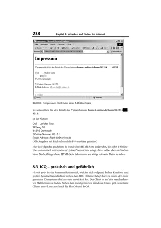 238                  Kapitel 8: Attacken auf Nutzer im Internet




Bild 8.8: /.impressum.html Datei eines T-Online Users

Verantwortlich für den Inhalt des Verzeichnisses home.t-online.de/home/061514          -
8513:
ist der Nutzer:
Oell ,Walter Tietz
XXXweg 30
64295 Darmstadt
T-Online-Nummer: 06151
E-Mail-Adresse: ifkom-da@t-online.de
(Alle Angaben mit Rücksicht auf die Privatsphäre geändert)
Hier ist Folgendes geschehen: Es wurde eine HTML-Seite aufgerufen, die jeder T-Online-
User automatisch mit in seinem Upload-Verzeichnis anlegt, die er selber aber nie löschen
kann. Nach Abfrage dieser HTML-Seite bekommen wir einige relevante Daten zu sehen.



8.3 ICQ – praktisch und gefährlich
»I seek you« ist ein Kommunikationstool, welches sich aufgrund hohen Komforts und
großer Benutzerfreundlichkeit neben dem IRC (InternetRelayChat) zu einem der meist
genutzten Chatsysteme des Internets entwickelt hat. Der Client ist auf den verschiedens-
ten Plattformen zu finden. Neben dem meistgenutzten Windows-Client, gibt es mehrere
Clients unter Linux und auch für MacOS und BeOS.
 