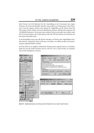 8.3 ICQ – praktisch und gefährlich                    239
Jeder Nutzer von ICQ bekommt bei der Anmeldung in der Community eine eigene
Nummer, die Universal Identifier Number oder einfach nur UIN genannt. Diese Num-
mer ist mit der eigenen Adresse oder eigenen IP vergleichbar, da die Nutzer durch die
UIN andere Nutzer finden und auch identifizieren können. Mittlerweile existieren fast
150.000.000 Nummern. Wenn man einen anderen Nutzer sucht, gibt man einfach unter
FIND USER den Namen, die E-Mail-Adresse oder die UIN des Nutzers ein und kann mit
ihm dann in Kontakt treten.
In die Kontaktliste kann man alle Nutzer eintragen, mit denen man regelmäßigen Kon-
takt wünscht. Anhand des Status sieht man, wer online, wer offline ist oder wer momen-
tan gern ungestört bleiben möchte.
Im ICQ-Client ist es möglich, während der Sitzung seinen eigenen Status zu verändern,
dabei hat man die Wahl zwischen ONLINE, OFFLINE, AWAY und INVISIBLE zu wechseln,
um nur die wichtigsten zu nennen.




Bild 8.9: Bedienelemente von ICQ und eine Nachricht von einem Sub7-Server
 