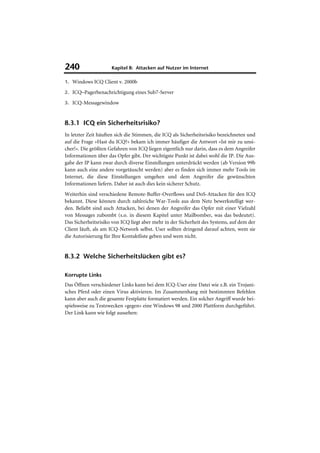 240                  Kapitel 8: Attacken auf Nutzer im Internet

1. Windows ICQ Client v. 2000b

2. ICQ–Pagerbenachrichtigung eines Sub7-Server

3. ICQ-Messagewindow



8.3.1 ICQ ein Sicherheitsrisiko?
In letzter Zeit häuften sich die Stimmen, die ICQ als Sicherheitsrisiko bezeichneten und
auf die Frage »Hast du ICQ?« bekam ich immer häufiger die Antwort »Ist mir zu unsi-
cher!«. Die größten Gefahren von ICQ liegen eigentlich nur darin, dass es dem Angreifer
Informationen über das Opfer gibt. Der wichtigste Punkt ist dabei wohl die IP. Die Aus-
gabe der IP kann zwar durch diverse Einstellungen unterdrückt werden (ab Version 99b
kann auch eine andere vorgetäuscht werden) aber es finden sich immer mehr Tools im
Internet, die diese Einstellungen umgehen und dem Angreifer die gewünschten
Informationen liefern. Daher ist auch dies kein sicherer Schutz.
Weiterhin sind verschiedene Remote-Buffer-Overflows und DoS-Attacken für den ICQ
bekannt. Diese können durch zahlreiche War-Tools aus dem Netz bewerkstelligt wer-
den. Beliebt sind auch Attacken, bei denen der Angreifer das Opfer mit einer Vielzahl
von Messages zubombt (s.o. in diesem Kapitel unter Mailbomber, was das bedeutet).
Das Sicherheitsrisiko von ICQ liegt aber mehr in der Sicherheit des Systems, auf dem der
Client läuft, als am ICQ-Network selbst. User sollten dringend darauf achten, wem sie
die Autorisierung für Ihre Kontaktliste geben und wem nicht.


8.3.2 Welche Sicherheitslücken gibt es?

Korrupte Links
Das Öffnen verschiedener Links kann bei dem ICQ-User eine Datei wie z.B. ein Trojani-
sches Pferd oder einen Virus aktivieren. Im Zusammenhang mit bestimmten Befehlen
kann aber auch die gesamte Festplatte formatiert werden. Ein solcher Angriff wurde bei-
spielsweise zu Testzwecken »gegen« eine Windows 98 und 2000 Plattform durchgeführt.
Der Link kann wie folgt aussehen:
 