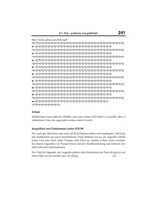 8.3 ICQ – praktisch und gefährlich                      241
http://www.yahoo.com/link.asp?
^Ð^Ð^Ð^Ð^Ð^Ð^Ð^Ð^Ð^Ð^Ð^Ð^Ð^Ð^Ð^Ð^Ð^Ð^Ð^Ð^Ð^Ð^Ð^Ð^Ð^Ð^Ð^Ð^Ð^Ð
➥ ^Ð^Ð^Ð^Ð^Ð^Ð^Ð^Ð^Ð^Ð^Ð^Ð^Ð^Ð^Ð^Ð^Ð^Ð^Ð^Ð^Ð^Ð^Ð^Ð^Ð
^Ð^Ð^Ð^Ð^Ð^Ð^Ð^Ð^Ð^Ð^Ð^Ð^Ð^Ð^Ð^Ð^Ð^Ð^Ð^Ð^Ð^Ð^Ð^Ð^Ð^Ð^Ð^Ð^Ð^Ð
➥ ^Ð^Ð^Ð^Ð^Ð^Ð^Ð^Ð^Ð^Ð^Ð^Ð^Ð^Ð^Ð^Ð^Ð^Ð^Ð^Ð^Ð^Ð^Ð^Ð^Ð
^Ð^Ð^Ð^Ð^Ð^Ð^Ð^Ð^Ð^Ð^Ð^Ð^Ð^Ð^Ð^Ð^Ð^Ð^Ð^Ð^Ð^Ð^Ð^Ð^Ð^Ð^Ð^Ð^Ð^Ð
➥ ^Ð^Ð^Ð^Ð^Ð^Ð^Ð^Ð^Ð^Ð^Ð^Ð^Ð^Ð^Ð^Ð^Ð^Ð^Ð^Ð^Ð^Ð^Ð^Ð^Ð
^Ð^Ð^Ð^Ð^Ð^Ð^Ð^Ð^Ð^Ð^Ð^Ð^Ð^Ð^Ð^Ð^Ð^Ð^Ð^Ð^Ð^Ð^Ð^Ð^Ð^Ð^Ð^Ð^Ð^Ð
➥ ^Ð^Ð^Ð^Ð^Ð^Ð^Ð^Ð^Ð^Ð^Ð^Ð^Ð^Ð^Ð^Ð^Ð^Ð^Ð^Ð^Ð^Ð^Ð^Ð^Ð
^Ð^Ð^Ð^Ð^Ð^Ð^Ð^Ð^Ð^Ð^Ð^Ð^Ð^Ð^Ð^Ð^Ð^Ð^Ð^Ð^Ð^Ð^Ð^Ð^Ð^Ð^Ð^Ð^Ð^Ð
➥ ^Ð^Ð^Ð^Ð^Ð^Ð^Ð^Ð^Ð^Ð^Ð^Ð^Ð^Ð^Ð^Ð^Ð^Ð^Ð^Ð^Ð^Ð^Ð^Ð^Ð
^Ð^Ð^Ð^Ð^Ð^Ð^Ð^Ð^Ð^Ð^Ð^Ð^Ð^Ð^Ð^Ð^Ð^Ð^Ð^Ð^Ð^Ð^Ð^Ð^Ð^Ð^Ð^Ð^Ð^Ð
➥ ^Ð^Ð^Ð^Ð^Ð^Ð^Ð^Ð^Ð^Ð^Ð^Ð^Ð^Ð^Ð^Ð^Ð^Ð^Ð^Ð^Ð^Ð^Ð^Ð^Ð
^Ð^Ð^Ð^Ð^Ð^Ð^Ð^Ð^Ð^Ð^Ð^Ð^Ð^Ð^Ð^Ð^Ð^Ð^Ð^Ð^Ð^Ð^Ð^Ð^Ð^Ð^Ð^Ð^Ð^Ð
➥ ^Ð^Ð^Ð^Ð^Ð^Ð^Ð^Ð^Ð^Ð^Ð^Ð^Ð^Ð^Ð^Ð^Ð^Ð^Ð^Ð^Ð^Ð^Ð^Ð^Ð
^Ð^Ð^Ð^Ð^Ð^Ð^Ð^Ð^Ð^Ð^Ð^Ð^Ð^Ð^Ð^Ð^Ð^Ð^Ð^Ð^Ð^Ð^Ð^Ð^Ð^Ð^Ð^Ð^Ð^Ð
➥ ^Ð^Ð^Ð^Ð^Ð^Ð^Ð^Ð^Ð^Ð^Ð^Ð^Ð^Ð^Ð^Ð^Ð^Ð^Ð^Ð^Ð^Ð^Ð^Ð^Ð
^Ð^Ð^Ð^Ð^Ð^Ð^Ð^Ð^Ð^Ð^Ð^Ð^Ð^Ð^Ð^Ð^Ð^Ð^Ð^Ð^Ð^Ð^Ð^Ð^Ð^Ð^Ð^Ð^Ð^Ð
➥ ^Ð^Ð^Ð^Ð^Ð^Ð^Ð^Ð^Ð^Ð^Ð^Ð^Ð^Ð^Ð^Ð^Ð^Ð^Ð^Ð^Ð^Ð^Ð!!!!
·P!^Ð^Ð^Ð^Ð^Ð^Ð^Ð^Ð«


Schutz
Abhilfe kann man dadurch schaffen, dass man seinen ICQ-Client so einstellt, dass er
unbekannte Links, die zugesendet werden, sofort verwirft.


Auspuffern von Dateinamen unter ICQ 99
Wie auch per Mail kann man auch mit ICQ Dateien senden und empfangen. Und auch
hier funktioniert ein schon beschriebener Trick: Nehmen wir an, ein Angreifer schickt
einem User eine Datei, einen Trojaner oder Virus etc. Sendet er diese Datei, erscheint
bei seinem Gegenüber ein Popup-Fenster mit der Dateibezeichnung und weiteren hier
nicht relevanten Informationen.
Der Trick ist folgender: der Angreifer polstert den Dateinamen der Datei def.jpg.exe mit
einer Folge von Leerzeichen aus, z.B. def.jpg                              .exe.
 