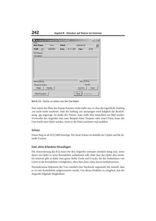 242                  Kapitel 8: Attacken auf Nutzer im Internet




Bild 8.10: Nichts zu sehen von der Exe-Datei

Nun reicht der Platz des Popup-Fensters nicht mehr aus, so dass die eigentliche Endung
.exe nicht mehr erscheint. Statt die Endung .exe anzuzeigen wird lediglich die Bezeich-
nung .jpg angezeigt. So denkt der Nutzer, man wolle ihm tatsächlich ein Bild senden.
Verwendet der Angreifer nun zum Beispiel einen Trojaner oder einen Virus, kann der
User leicht zum Opfer werden, wenn er die Datei annimmt und ausführt.


Schutz
Dieser Bug ist ab ICQ 2000 beseitigt. Der beste Schutz ist deshalb ein Update auf die ak-
tuelle Version.


User ohne Erlaubnis hinzufügen
Die Autorisierung des ICQ kann für den Angreifer mitunter ziemlich lästig sein, wenn
dieser ein Opfer in seine Kontaktliste aufnehmen will, ohne dass das Opfer dies merkt.
Im Internet gibt es dafür eine ganze Reihe Tools und Cracks, die das Aufnehmen von
Usern in die Kontaktliste ermöglichen, ohne dass diese etwas davon mitbekommen.
Normalerweise bekommt der User nämlich eine Nachricht zugesandt, die mitteilt, dass
er in eine Kontaktliste aufgenommen wurde. Um dieses Problem zu umgehen, hat der
Angreifer folgende Möglichkeit:
 