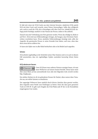 8.3 ICQ – praktisch und gefährlich                      243
Er lädt sich einen der ICQ-Cracks aus dem Internet herunter, deaktiviert ICQ, patcht
ICQ mit dem Crack und versucht, einen Nutzer hinzuzufügen. Sollte dies erfolgreich
sein, sucht er nach der UIN, die er hinzufügen will, über Find User. Sobald ICQ die An-
frage positiv bestätigt, markiert er den Namen der Person, indem er ihn anklickt.
Danach muss die Verbindung zum Netz getrennt werden. Wenn das erledigt ist, klickt er
auf NEXT. ICQ wird nun Fehlermeldungen bringen, die besagen, dass ICQ keine Nach-
richten verschicken kann. Wenn sämtliche Fehlermeldungen bestätigt sind, sollte der
Angreifer die gewünschte Person in seiner Kontakt-Liste haben, und zwar, ohne dass
diese etwas davon erfahren hat.
Er kann sein Opfer nun in aller Ruhe beobachten oder es bei Bedarf auch angreifen.


Schutz
ICQ arbeitet regelmäßig an der Sicherheit seines Chat-Systems und es ist auch in diesem
Fall anzumerken, dass ein regelmäßiges Update zumindest kurzzeitig Schutz bieten
kann.


ICQ abstürzen lassen
                       Unter ICQ kann man anderen Nutzern anzeigen lassen, ob man
                       einen Webserver auf seinem System betreibt. Dieser kann meist
über einen Klick auf das untenstehende Icon oder den folgenden Link erreicht werden
http://ipdesusers .

Ein solches Zeichen ist oft ein gefundenes Fressen für Hacker, diese nutzen diese Tatsa-
che aus, um solche Systeme zu attackieren.
Der angezeigte Webserver kann nämlich durch diverse Attacken dazu genutzt werden,
dem Angreifer einen Punkt zum Eindringen zu bieten. Eines der dazu gern genutzten
Tools ist UIN-IP. Es gibt nach Eingabe des ICQ-Pfades jede IP der in der Kontaktliste
eingetragenen User wieder.
 