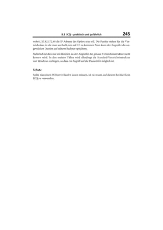 8.3 ICQ – praktisch und gefährlich                       245
wobei 217.82.172.40 die IP Adresse des Opfers sein soll. Die Punkte stehen für die Ver-
zeichnisse, in die man wechselt, um auf C: zu kommen. Nun kann der Angreifer die an-
gewählten Dateien auf seinem Rechner speichern.
Natürlich ist dies nur ein Beispiel, da der Angreifer die genaue Verzeichnisstruktur nicht
kennen wird. In den meisten Fällen wird allerdings die Standard-Verzeichnisstruktur
von Windows vorliegen, so dass ein Zugriff auf die Passwörter möglich ist.


Schutz
Sollte man einen Webserver laufen lassen müssen, ist es ratsam, auf diesem Rechner kein
ICQ zu verwenden.
 