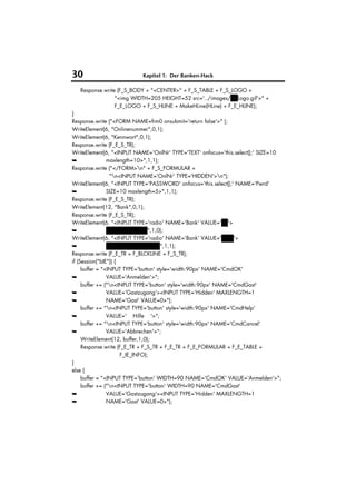 30                         Kapitel 1: Der Banken-Hack

   Response.write (F_S_BODY + "<CENTER>" + F_S_TABLE + F_S_LOGO +
                 "<img WIDTH=205 HEIGHT=52 src='../images/HVLogo.gif'>" +
                 F_E_LOGO + F_S_HLINE + MakeHLine(HLine) + F_E_HLINE);
}
Response.write ("<FORM NAME=frm0 onsubmit='return false'>" );
WriteElement(6, "Onlinenummer",0,1);
WriteElement(6, "Kennwort",0,1);
Response.write (F_E_S_TR);
WriteElement(6, "<INPUT NAME='OnlNr' TYPE='TEXT' onfocus='this.select();' SIZE=10
➥               maxlength=10>",1,1);
Response.write ("</FORM>n" + F_S_FORMULAR +
                 "n<INPUT NAME='OnlNr' TYPE='HIDDEN'>n");
WriteElement(6, "<INPUT TYPE='PASSWORD' onfocus='this.select();' NAME='Pwrd'
➥               SIZE=10 maxlength=5>",1,1);
Response.write (F_E_S_TR);
WriteElement(12, "Bank",0,1);
Response.write (F_E_S_TR);
WriteElement(6, "<INPUT TYPE='radio' NAME='Bank' VALUE='BV'>
➥               HypoVereinsbank",1,0);
WriteElement(6, "<INPUT TYPE='radio' NAME='Bank' VALUE='VuW'>
➥               Vereins- und Westbank",1,1);
Response.write (F_E_TR + F_BLCKLINE + F_S_TR);
if (Session("bIE")) {
     buffer = "<INPUT TYPE='button' style='width:90px' NAME='CmdOK'
➥               VALUE='Anmelden'>";
     buffer += ("n<INPUT TYPE='button' style='width:90px' NAME='CmdGast'
➥               VALUE='Gastzugang'><INPUT TYPE='Hidden' MAXLENGTH=1
➥               NAME='Gast' VALUE=0>");
     buffer += "n<INPUT TYPE='button' style='width:90px' NAME='CmdHelp'
➥               VALUE=' Hilfe '>";
     buffer += "n<INPUT TYPE='button' style='width:90px' NAME='CmdCancel'
➥               VALUE='Abbrechen'>";
     WriteElement(12, buffer,1,0);
     Response.write (F_E_TR + F_S_TR + F_E_TR + F_E_FORMULAR + F_E_TABLE +
                      F_IE_INFO);
}
else {
     buffer = "<INPUT TYPE='button' WIDTH=90 NAME='CmdOK' VALUE='Anmelden'>";
     buffer += ("n<INPUT TYPE='button' WIDTH=90 NAME='CmdGast'
➥               VALUE='Gastzugang'><INPUT TYPE='Hidden' MAXLENGTH=1
➥               NAME='Gast' VALUE=0>");
 