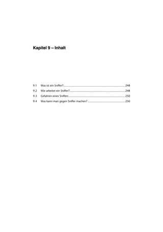 Kapitel 9 – Inhalt




9.1   Was ist ein Sniffer?.............................................................................. 248
9.2   Wie arbeitet ein Sniffer?...................................................................... 248
9.3   Gefahren eines Sniffers ....................................................................... 250
9.4   Was kann man gegen Sniffer machen? ............................................... 250
 