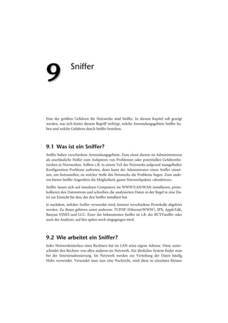 9              Sniffer




Eine der größten Gefahren für Netzwerke sind Sniffer. In diesem Kapitel soll gezeigt
werden, was sich hinter diesem Begriff verbirgt, welche Anwendungsgebiete Sniffer ha-
ben und welche Gefahren durch Sniffer bestehen.



9.1 Was ist ein Sniffer?
Sniffer haben verschiedene Anwendungsgebiete. Zum einen dienen sie Administratoren
als unerlässliche Helfer zum Aufspüren von Problemen oder potentiellen Gefahrenbe-
reichen in Netzwerken. Sollten z.B. in einem Teil des Netzwerks aufgrund mangelhafter
Konfiguration Probleme auftreten, dann kann der Administrator einen Sniffer einset-
zen, um festzustellen, an welcher Stelle des Netzwerks die Probleme liegen. Zum ande-
ren bieten Sniffer Angreifern die Möglichkeit, ganze Netzwerkpakete »abzuhören«.
Sniffer lassen sich auf einzelnen Computern im WWW/LAN/WAN installieren, proto-
kollieren den Datenstrom und schreiben die analysierten Daten in der Regel in eine Da-
tei zur Einsicht für den, der den Sniffer installiert hat.
Je nachdem, welcher Sniffer verwendet wird, können verschiedene Protokolle abgehört
werden. Zu ihnen gehören unter anderem: TCP/IP (Ethernet/WWW), IPX, AppleTalk,
Banyan VINES und LCC. Einer der bekanntesten Sniffer ist z.B. der BUTTsniffer oder
auch der Analyzer, auf den später noch eingegangen wird.



9.2 Wie arbeitet ein Sniffer?
Jedes Netzwerkinterface eines Rechners hat im LAN seine eigene Adresse. Diese unter-
scheidet den Rechner von allen anderen im Netzwerk. Ein ähnliches System findet man
bei der Internetadressierung. Im Netzwerk werden zur Verteilung der Daten häufig
Hubs verwendet. Versendet man nun eine Nachricht, wird diese in einzelnen kleinen
 