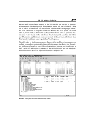 9.2 Wie arbeitet ein Sniffer?                      249
Paketen, auch Ethernetframes genannt, an den Hub gesendet und von dort an alle ange-
schlossenen Rechner weitergeleitet. Normalerweise nimmt nur der Rechner die Daten
an, an den sie auch adressiert sind. Die anderen Netzwerkinterfaces empfangen die Da-
ten zwar, verarbeiten sie aufgrund der falschen Adresse aber nicht weiter. Ein Sniffer
setzt an diesem Punkt an. Er versetzt das Netzwerkinterface in einen so genannten Pro-
miscuous-Mode. Dieser Modus erlaubt die Verarbeitung und Annahme der Pakete
durch bestimmte Applikationen, auch wenn sie nicht für diesen Rechner bestimmt sind.
Nun kann der Sniffer mit seiner eigentlichen Arbeit beginnen.
Natürlich wäre es sinnlos, den gesamten Datenverkehr des Netzwerkes auszuwerten,
weil die meisten Informationen überhaupt nicht interessant sind. Daher sind die meis-
ten Sniffer darauf ausgelegt, nur wirklich relevante Daten auszuwerten. Diese können je
nach Eigenschaft des Sniffers z.B. Passwörter oder Benutzernamen sein. Die abgefange-
nen Informationen werden in so genannten Output-Files gespeichert.




Bild 9.1: Analyzer, einer der bekanntesten Sniffer
 