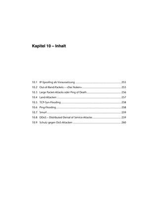Kapitel 10 – Inhalt




10.1 IP-Spoofing als Voraussetzung ............................................................ 255
10.2 Out-of-Band-Packets – »Das Nuken«................................................... 255
10.3 Large Packet-Attacks oder Ping of Death............................................. 256
10.4 Land-Attacken .................................................................................... 257
10.5 TCP-Syn-Flooding............................................................................... 258
10.6 Ping-Flooding..................................................................................... 258
10.7 Smurf ................................................................................................. 259
10.8 DDoS – Distributed Denial of Service-Attacke...................................... 259
10.9 Schutz gegen DoS-Attacken ............................................................... 260
 