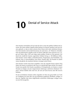 10                     Denial of Service Attack




DoS-Attacken entwickelten sich im Laufe der Zeit zu einer der größten Gefahren des In-
ternets. Bei einem solchen Angriff werden Rechner im Internet attackiert und zum Ab-
sturz gebracht, so dass sie dann zeitweise ihren Dienst nicht mehr aufnehmen können.
Von DoS-Attacken sind sowohl Internetuser als auch Server, z.B. Webserver, betroffen.
Einer der bekanntesten Angriffe wurde im Februar 2000 über einen Zeitraum von 2 Ta-
gen auf Yahoo, eBay, CNN und einige andere größere Portale im Netz gestartet. Der
durch den Ausfall der Systeme angerichtete Schaden betrug ca. 100 Millionen Dollar.
DoS-Attacken nutzen Fehler in Betriebssystemen, Programmen und Protokollen, was
bedeutet, dass es unterschiedliche Arten dieser Attacken gibt. Das Resultat ist jedoch
immer das gleiche: der attackierte Rechner verweigert seinen Dienst.
DoS-Attacken werden meist dann ausgeführt, wenn der Angreifer keinen anderen Weg
findet, das System zu attackieren oder wenn er es gezielt lahm legen möchte. Ein anderer
Grund, eine gezielte DoS-Attacke auszuführen, ist beispielsweise, ein System zu einem
Neustart zu zwingen, um eine vorgenommene Änderung zu aktivieren (Stichwort: Tro-
janer). Weitere beliebte Ziele sind User, die sich auf Game-Servern oder IRC-Servern
befinden.
Für die verschiedenen Attacken stehen Angreifern im Netz eine ganze Reihe von Tools
zur Verfügung, die meist über eine gut bedienbare graphische Oberfläche verfügen, so
dass der Angreifer über keine tiefgreifenden technischen Erfahrungen verfügen muss,
um sein Ziel anzugreifen.
 