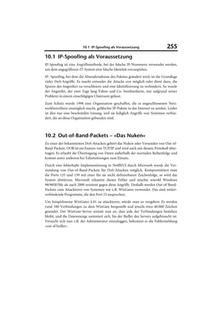 10.1 IP-Spoofing als Voraussetzung                     255
10.1 IP-Spoofing als Voraussetzung
IP-Spoofing ist eine Angriffsmethode, bei der falsche IP-Nummern verwendet werden,
um dem angegriffenen IT-System eine falsche Identität vorzuspielen.
IP- Spoofing, bei dem die Absenderadresse des Paketes geändert wird, ist die Grundlage
vieler DoS-Angriffe. Es macht entweder die Attacke erst möglich oder dient dazu, die
Spuren des Angreifers zu verschleiern und eine Identifizierung zu verhindern. So wurde
der Angreifer, der zwei Tage lang Yahoo und Co. bombardierte, nur aufgrund seiner
Prahlerei in einem einschlägigen Chatroom gefasst.
Zum Schutz wurde 1998 eine Organisation geschaffen, die es angeschlossenen Netz-
werkbetreibern unmöglich macht, gefälschte IP-Pakete in das Internet zu senden. Leider
ist dies nur eine beschränkte Lösung, weil sie lediglich Angriffe von Systemen verhin-
dert, die an diese Organisation gebunden sind.



10.2 Out-of-Band-Packets – »Das Nuken«
Zu einer der bekanntesten DoS-Attacken gehört das Nuken oder Versenden von Out-of-
Band-Packets. OOB ist ein Feature von TCP/IP und wird auch mit diesem Protokoll über-
tragen. Es erlaubt die Übertragung von Daten außerhalb der normalen Reihenfolge und
kommt unter anderem bei Telnetsitzungen zum Einsatz.
Durch eine fehlerhafte Implementierung in NetBEUI durch Microsoft wurde die Ver-
wendung von Out-of-Band-Packets für DoS-Attacken möglich. Kompromittiert man
die Ports 135 und 139 mit einer für sie nicht definierbaren Zeichenfolge, so wird das
System abstürzen. Microsoft erkannte diesen Fehler und machte sowohl Windows
98/98SE/Me als auch 2000 resistent gegen diese Angriffe. Deshalb werden Out-of-Band-
Packets zum Attackieren von Systemen wie z.B. WinGates verwendet. Das sind weiter-
verbindende Programme, die den Port 23 ansprechen.
Um beispielsweise WinGates 4.01 zu attackieren, würde man so vorgehen: Es werden
rund 100 Verbindungen zu dem WinGate hergestellt und jeweils etwa 40.000 Zeichen
gesendet. Der WinGate-Server nimmt nun an, dass jede der Verbindungen bestehen
bleibt, und die Datenmenge summiert sich, bis der Buffer des Servers aufgebraucht ist.
Versucht sich nun z.B. der Administrator einzuloggen, bekommt er die Fehlermeldung
»out of buffer«.
 