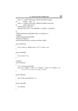 1.3 Suche nach dem richtigen Ziel                    31
   buffer += "n<INPUT TYPE='button' WIDTH=90 NAME='CmdHelp'
➥             VALUE=' Hilfe '>";
   buffer += "n<INPUT TYPE='button' WIDTH=90 NAME='CmdCancel'
➥             VALUE='Abbrechen'>";
   WriteElement(12, buffer,1,0);
   Response.write (F_E_TR + F_E_FORMULAR + F_E_TABLE + F_NS_INFO);
}
%>
<SCRIPT LANGUAGE="JAVASCRIPT" SRC="inc/ClientFkt.inc">
</SCRIPT>
<SCRIPT LANGUAGE=JAVASCRIPT>
<%if(!Session("bIE")){ %>
document.layers["Info"].left = (window.innerWidth - 484)/2;

function KeyNum(e)
{
    return ( e.which >= 48 && e.which <= 57 || e.which == 8);
}

function KeyEnter(e)
{
    return e.which != 13;
}

<%}else{%>
function KeyNum()
{
    var k = window.event.keyCode;
    return ( (k >= 48 && k <= 57) || ( k >= 96 && k <= 105) || (k < 32 && k != 13)
            || k == 37 || k == 39 || k == 46 || k == 8);
}

function KeyEnter()
{
    return window.event.keyCode != 13;
}

function SubmitOk()
{
    return bSubmit;
}
 