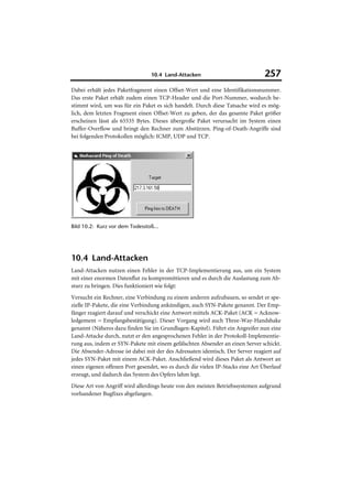 10.4 Land-Attacken                              257
Dabei erhält jedes Paketfragment einen Offset-Wert und eine Identifikationsnummer.
Das erste Paket erhält zudem einen TCP-Header und die Port-Nummer, wodurch be-
stimmt wird, um was für ein Paket es sich handelt. Durch diese Tatsache wird es mög-
lich, dem letzten Fragment einen Offset-Wert zu geben, der das gesamte Paket größer
erscheinen lässt als 65535 Bytes. Dieses übergroße Paket verursacht im System einen
Buffer-Overflow und bringt den Rechner zum Abstürzen. Ping-of-Death-Angriffe sind
bei folgenden Protokollen möglich: ICMP, UDP und TCP.




Bild 10.2: Kurz vor dem Todesstoß...




10.4 Land-Attacken
Land-Attacken nutzen einen Fehler in der TCP-Implementierung aus, um ein System
mit einer enormen Datenflut zu kompromittieren und es durch die Auslastung zum Ab-
sturz zu bringen. Dies funktioniert wie folgt:
Versucht ein Rechner, eine Verbindung zu einem anderen aufzubauen, so sendet er spe-
zielle IP-Pakete, die eine Verbindung ankündigen, auch SYN-Pakete genannt. Der Emp-
fänger reagiert darauf und verschickt eine Antwort mittels ACK-Paket (ACK = Acknow-
ledgement = Empfangsbestätigung). Dieser Vorgang wird auch Three-Way-Handshake
genannt (Näheres dazu finden Sie im Grundlagen-Kapitel). Führt ein Angreifer nun eine
Land-Attacke durch, nutzt er den angesprochenen Fehler in der Protokoll-Implementie-
rung aus, indem er SYN-Pakete mit einem gefälschten Absender an einen Server schickt.
Die Absender-Adresse ist dabei mit der des Adressaten identisch. Der Server reagiert auf
jedes SYN-Paket mit einem ACK-Paket. Anschließend wird dieses Paket als Antwort an
einen eigenen offenen Port gesendet, wo es durch die vielen IP-Stacks eine Art Überlauf
erzeugt, und dadurch das System des Opfers lahm legt.
Diese Art von Angriff wird allerdings heute von den meisten Betriebssystemen aufgrund
vorhandener Bugfixes abgefangen.
 