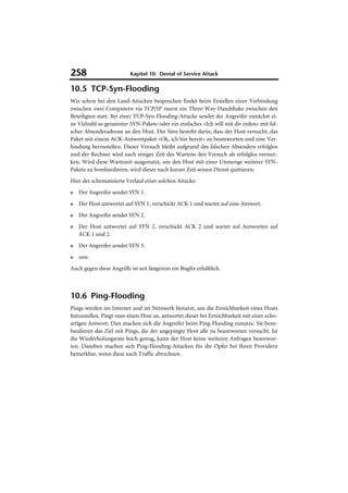 258                       Kapitel 10: Denial of Service Attack

10.5 TCP-Syn-Flooding
Wie schon bei den Land-Attacken besprochen findet beim Erstellen einer Verbindung
zwischen zwei Computern via TCP/IP zuerst ein Three-Way-Handshake zwischen den
Beteiligten statt. Bei einer TCP-Syn-Flooding-Attacke sendet der Angreifer zunächst ei-
ne Vielzahl so genannter SYN-Pakete oder ein einfaches »Ich will mit dir reden« mit fal-
scher Absenderadresse an den Host. Der Sinn besteht darin, dass der Host versucht, das
Paket mit einem ACK-Antwortpaket »Ok, ich bin bereit« zu beantworten und eine Ver-
bindung herzustellen. Dieser Versuch bleibt aufgrund des falschen Absenders erfolglos
und der Rechner wird nach einiger Zeit des Wartens den Versuch als erfolglos vermer-
ken. Wird diese Wartezeit ausgenutzt, um den Host mit einer Unmenge weiterer SYN-
Pakete zu bombardieren, wird dieser nach kurzer Zeit seinen Dienst quittieren.
Hier der schematisierte Verlauf einer solchen Attacke:
■   Der Angreifer sendet SYN 1.
■   Der Host antwortet auf SYN 1, verschickt ACK 1 und wartet auf eine Antwort.
■   Der Angreifer sendet SYN 2.
■   Der Host antwortet auf SYN 2, verschickt ACK 2 und wartet auf Antworten auf
    ACK 1 und 2.
■   Der Angreifer sendet SYN 3.
■   usw.
Auch gegen diese Angriffe ist seit längerem ein Bugfix erhältlich.



10.6 Ping-Flooding
Pings werden im Internet und im Netzwerk benutzt, um die Erreichbarkeit eines Hosts
festzustellen. Pingt man einen Host an, antwortet dieser bei Erreichbarkeit mit einer echo-
artigen Antwort. Dies machen sich die Angreifer beim Ping-Flooding zunutze. Sie bom-
bardieren das Ziel mit Pings, die der angepingte Host alle zu beantworten versucht. Ist
die Wiederholungsrate hoch genug, kann der Host keine weiteren Anfragen beantwor-
ten. Daneben machen sich Ping-Flooding-Attacken für die Opfer bei Ihren Providern
bemerkbar, wenn diese nach Traffic abrechnen.
 