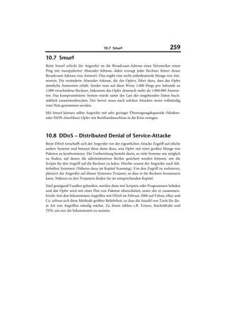 10.7 Smurf                                  259
10.7 Smurf
Beim Smurf schickt der Angreifer an die Broadcoast-Adresse eines Netzwerkes einen
Ping mit manipulierter Absender-Adresse, dabei erzeugt jeder Rechner hinter dieser
Broadcoast-Adresse eine Antwort. Dies ergibt eine nicht unbedeutende Menge von Ant-
worten. Die veränderte Absender-Adresse, die des Opfers, führt dazu, dass das Opfer
sämtliche Antworten erhält. Sendet man auf diese Weise 1.000 Pings pro Sekunde an
1.000 verschiedene Rechner, bekommt das Opfer demnach mehr als 1.000.000 Antwor-
ten. Das kompromittierte System würde unter der Last der eingehenden Daten buch-
stäblich zusammenbrechen. Der Server muss nach solchen Attacken meist vollständig
vom Netz genommen werden.
Mit Smurf können selbst Angreifer mit sehr geringer Übertragungskapazität (Modem-
oder ISDN-Anschluss) Opfer mit Breitbandanschluss in die Knie zwingen.



10.8 DDoS – Distributed Denial of Service-Attacke
Beim DDoS verschafft sich der Angreifer vor der eigentlichen Attacke Zugriff auf etliche
andere Systeme und benutzt diese dann dazu, sein Opfer mit einer großen Menge von
Paketen zu konfrontieren. Die Vorbereitung besteht darin, so viele Systeme wie möglich
zu finden, auf denen die administrativen Rechte gesichert werden können, um die
Scripts für den Angriff auf die Rechner zu laden. Hierfür scannt der Angreifer nach feh-
lerhaften Systemen (Näheres dazu im Kapitel Scanning). Um den Zugriff zu realisieren,
platziert der Angreifer auf diesen Systemen Trojaner, so dass er die Rechner fernsteuern
kann. Näheres zu den Trojanern finden Sie im entsprechenden Kapitel.
Sind genügend Vasallen gefunden, werden diese mit Scripten oder Programmen beladen
und das Opfer wird mit einer Flut von Paketen überschüttet, unter der es zusammen-
bricht. Seit den bekanntesten Angriffen mit DDoS im Februar 2000 auf Yahoo, eBay und
Co. erfreut sich diese Methode größter Beliebtheit, so dass die Anzahl von Tools für die-
se Art von Angriffen ständig wächst. Zu ihnen zählen z.B. Trinoo, Stacheldraht und
TFN, um nur die bekanntesten zu nennen.
 