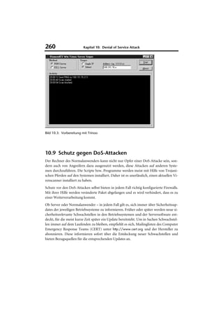 260                      Kapitel 10: Denial of Service Attack




Bild 10.3: Vorbereitung mit Trinoo




10.9 Schutz gegen DoS-Attacken
Der Rechner des Normalanwenders kann nicht nur Opfer einer DoS-Attacke sein, son-
dern auch von Angreifern dazu ausgenutzt werden, diese Attacken auf anderen Syste-
men durchzuführen. Die Scripte bzw. Programme werden meist mit Hilfe von Trojani-
schen Pferden auf den Systemen installiert. Daher ist es unerlässlich, einen aktuellen Vi-
renscanner installiert zu haben.
Schutz vor den DoS-Attacken selbst bieten in jedem Fall richtig konfigurierte Firewalls.
Mit ihrer Hilfe werden veränderte Paket abgefangen und es wird verhindert, dass es zu
einer Weiterverarbeitung kommt.
Ob Server oder Normalanwender – in jedem Fall gilt es, sich immer über Sicherheitsup-
dates der jeweiligen Betriebssysteme zu informieren. Früher oder später werden neue si-
cherheitsrelevante Schwachstellen in den Betriebssystemen und der Serversoftware ent-
deckt, für die meist kurze Zeit später ein Update bereitsteht. Um in Sachen Schwachstel-
len immer auf dem Laufenden zu bleiben, empfiehlt es sich, Mailinglisten des Computer
Emergency Response Teams (CERT) unter http://www.cert.org und der Hersteller zu
abonnieren. Diese informieren sofort über die Entdeckung neuer Schwachstellen und
bieten Bezugsquellen für die entsprechenden Updates an.
 