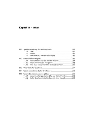 Kapitel 11 – Inhalt




11.1 Speicherverwaltung des Betriebssystems............................................. 262
     11.1.1 Text .................................................................................... 263
     11.1.2 Daten.................................................................................. 263
     11.1.3 Der Stack (dt.: Haufen/Stoß/Stapel)..................................... 263
11.2 Buffer-Overflow-Angriffe..................................................................... 263
     11.2.1 Wie kann man sich das zunutze machen? ............................ 264
     11.2.2 Wie funktioniert das nun genau? ......................................... 265
     11.2.3 Was muss bei der Variablen Shellcode stehen?..................... 267
11.3 Opfer für Buffer-Overflows.................................................................. 274
11.4 Woran erkennt man Buffer-Overflows? ............................................... 276
11.5 Welche Schutzmechanismen gibt es? ................................................. 277
     11.5.1 Zusammenhang zwischen CPU und Buffer-Overflow ........... 278
     11.5.2 Buffer-Overflows in Verbindung mit einer Firewall ............... 278
 