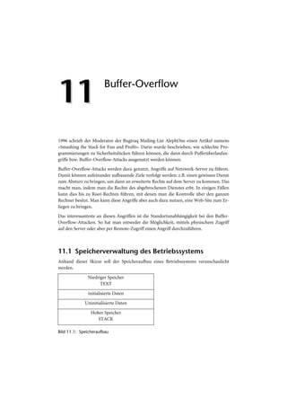 11                      Buffer-Overflow




1996 schrieb der Moderator der Bugtraq Mailing-List AlephOne einen Artikel namens
»Smashing the Stack for Fun and Profit«. Darin wurde beschrieben, wie schlechte Pro-
grammierungen zu Sicherheitslücken führen können, die dann durch Pufferüberlaufan-
griffe bzw. Buffer-Overflow-Attacks ausgenutzt werden können.
Buffer-Overflow-Attacks werden dazu genutzt, Angriffe auf Netzwerk-Server zu führen.
Damit können aufeinander aufbauende Ziele verfolgt werden: z.B. einen gewissen Dienst
zum Absturz zu bringen, um dann an erweiterte Rechte auf dem Server zu kommen. Das
macht man, indem man die Rechte des abgebrochenen Dienstes erbt. In einigen Fällen
kann dies bis zu Root-Rechten führen, mit denen man die Kontrolle über den ganzen
Rechner besitzt. Man kann diese Angriffe aber auch dazu nutzen, eine Web-Site zum Er-
liegen zu bringen.
Das interessanteste an diesen Angriffen ist die Standortunabhängigkeit bei den Buffer-
Overflow-Attacken. So hat man entweder die Möglichkeit, mittels physischem Zugriff
auf den Server oder aber per Remote-Zugriff einen Angriff durchzuführen.



11.1 Speicherverwaltung des Betriebssystems
Anhand dieser Skizze soll der Speicheraufbau eines Betriebssystems veranschaulicht
werden.
              Niedriger Speicher
                    TEXT
               initialisierte Daten

             Uninitialisierte Daten
                Hoher Speicher
                   STACK

Bild 11.1: Speicheraufbau
 