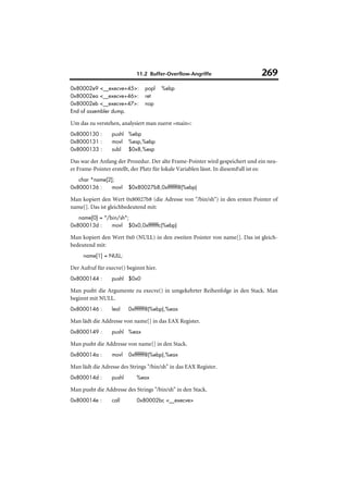 11.2 Buffer-Overflow-Angriffe                      269
0x80002e9 <__execve+45>:        popl    %ebp
0x80002ea <__execve+46>:        ret
0x80002eb <__execve+47>:        nop
End of assembler dump.

Um das zu verstehen, analysiert man zuerst »main«:
0x8000130 :      pushl %ebp
0x8000131 :      movl %esp,%ebp
0x8000133 :      subl $0x8,%esp

Das war der Anfang der Prozedur. Der alte Frame-Pointer wird gespeichert und ein neu-
er Frame-Pointer erstellt, der Platz für lokale Variablen lässt. In diesemFall ist es:
   char *name[2];
0x8000136 :     movl     $0x80027b8,0xfffffff8(%ebp)

Man kopiert den Wert 0x80027b8 (die Adresse von "/bin/sh") in den ersten Pointer of
name[]. Das ist gleichbedeutend mit:
   name[0] = "/bin/sh";
0x800013d :     movl $0x0,0xfffffffc(%ebp)

Man kopiert den Wert 0x0 (NULL) in den zweiten Pointer von name[]. Das ist gleich-
bedeutend mit:
     name[1] = NULL;

Der Aufruf für execve() beginnt hier.
0x8000144 :      pushl $0x0

Man pusht die Argumente zu execve() in umgekehrter Reihenfolge in den Stack. Man
beginnt mit NULL.
0x8000146 :      leal    0xfffffff8(%ebp),%eax

Man lädt die Addresse von name[] in das EAX Register.
0x8000149 :      pushl %eax

Man pusht die Addresse von name[] in den Stack.
0x800014a :      movl    0xfffffff8(%ebp),%eax

Man lädt die Adresse des Strings "/bin/sh" in das EAX Register.
0x800014d :      pushl      %eax

Man pusht die Addresse des Strings "/bin/sh" in den Stack.
0x800014e :      call       0x80002bc <__execve>
 
