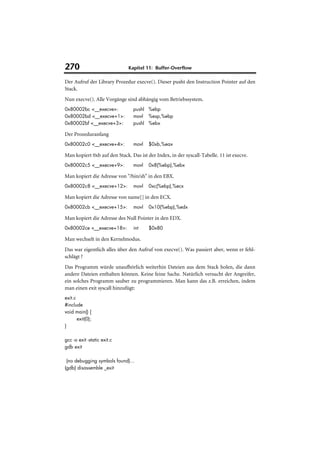270                           Kapitel 11: Buffer-Overflow

Der Aufruf der Library Prozedur execve(). Dieser pusht den Instruction Pointer auf den
Stack.
Nun execve(). Alle Vorgänge sind abhängig vom Betriebssystem.
0x80002bc <__execve>:            pushl %ebp
0x80002bd <__execve+1>:          movl %esp,%ebp
0x80002bf <__execve+3>:          pushl %ebx

Der Prozeduranfang
0x80002c0 <__execve+4>:          movl   $0xb,%eax

Man kopiert 0xb auf den Stack. Das ist der Index, in der syscall-Tabelle. 11 ist execve.
0x80002c5 <__execve+9>:          movl   0x8(%ebp),%ebx

Man kopiert die Adresse von "/bin/sh" in den EBX.
0x80002c8 <__execve+12>:         movl   0xc(%ebp),%ecx

Man kopiert die Adresse von name[] in den ECX.
0x80002cb <__execve+15>:         movl   0x10(%ebp),%edx

Man kopiert die Adresse des Null Pointer in den EDX.
0x80002ce <__execve+18>:         int    $0x80

Man wechselt in den Kernelmodus.
Das war eigentlich alles über den Aufruf von execve(). Was passiert aber, wenn er fehl-
schlägt ?
Das Programm würde unaufhörlich weiterhin Dateien aus dem Stack holen, die dann
andere Dateien enthalten können. Keine feine Sache. Natürlich versucht der Angreifer,
ein solches Programm sauber zu programmieren. Man kann das z.B. erreichen, indem
man einen exit syscall hinzufügt:
exit.c
#include
void main() {
       exit(0);
}

gcc -o exit -static exit.c
gdb exit

 (no debugging symbols found)...
(gdb) disassemble _exit
 