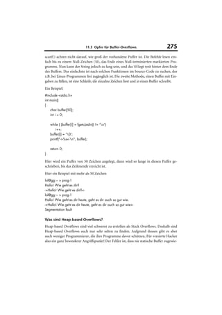 11.3 Opfer für Buffer-Overflows                      275
scanf() achten nicht darauf, wie groß der vorhandene Puffer ist. Die Befehle lesen ein-
fach bis zu einem Null-Zeichen (0), das Ende eines Null-terminierten markierten Pro-
gramms. Nun kann der String jedoch zu lang sein, und das 0 liegt weit hinter dem Ende
des Buffers. Das einfachste ist nach solchen Funktionen im Source-Code zu suchen, der
z.B. bei Linux-Programmen frei zugänglich ist. Die zweite Methode, einen Buffer mit Ein-
gaben zu füllen, ist eine Schleife, die einzelne Zeichen liest und in einen Buffer schreibt.
Ein Beispiel:
#include <stdio.h>
int main()
{
    char buffer[50];
    int i = 0;

    while ( (buffer[i] = fgetc(stdin)) != 'n')
        i++;
    buffer[i] = '0';
    printf("->%s<-n", buffer);

    return 0;
}

Hier wird ein Puffer von 50 Zeichen angelegt, dann wird so lange in diesen Puffer ge-
schrieben, bis das Zeilenende erreicht ist.
Hier ein Beispiel mit mehr als 50 Zeichen
lol@gg:~ > prog-1
Hallo! Wie geht es dir?
->Hallo! Wie geht es dir?<-
lol@gg:~ > prog-1
Hallo! Wie geht es dir heute, geht es dir auch so gut wie.
->Hallo! Wie geht es dir heute, geht es dir auch so gut wie<-
Segmentation fault


Was sind Heap-based Overflows?
Heap-based Overflows sind viel schwerer zu erstellen als Stack Overflows. Deshalb sind
Heap-based Overflows auch nur sehr selten zu finden. Aufgrund dessen gibt es aber
auch weniger Programmierer, die ihre Programme davor schützen. Für versierte Hacker
also ein ganz besonderer Angriffspunkt! Der Fehler ist, dass nie statische Buffer zugewie-
 