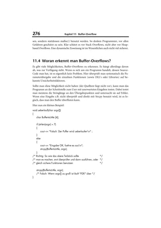 276                              Kapitel 11: Buffer-Overflow

sen, sondern stattdessen malloc() benutzt werden. So denken Programmier, vor allen
Gefahren geschützt zu sein. Klar schützt es vor Stack Overflows, nicht aber vor Heap-
based Overflows. Eine dynamische Zuweisung ist im Wesentlichen auch nicht viel sicherer.



11.4 Woran erkennt man Buffer-Overflows?
Es gibt viele Möglichkeiten, Buffer-Overflows zu erkennen. Es hängt allerdings davon
ab, was zur Verfügung steht. Wenn es sich um ein Programm handelt, dessen Source-
Code man hat, ist es eigentlich kein Problem. Hier überprüft man systematisch die Pa-
rameterübergabe und die einzelnen Funktionen (sowie DLL's oder Libraries) auf be-
kannte Unsicherheitsfaktoren.
Sollte man diese Möglichkeit nicht haben (der Quelltext liegt nicht vor), kann man das
Programm an der Schnittstelle zum User mit unerwarteten Eingaben testen. Dabei testet
man meistens die Stringlänge an den Übergabepunkten und untersucht sie auf Fehler.
Wenn eine Eingabe z.B. nicht überprüft und direkt mit Strcpy benutzt wird, ist es lo-
gisch, dass man den Buffer überfluten kann.
Hier nun ein kleines Beispiel:
void ueberlauf(char argv[])
{
    char BuffertoLittle [4];

   if (strlen(argv) > 7)
   {
        cout << "Falsch: Der Puffer wird ueberlaufenn" ;
   }
   else
   {
        cout << "Eingabe OK, fuehre es ausn";
        strcpy(BuffertoLittle, argv);
   }
/* Richtig: So wie das obere Teilstück sollte              */
/* man es machen, erst überprüfen und dann ausführen, oder */
/* gleich sichere Funktionen benutzen                      */

    strcpy(BuffertoLittle, argv);
    /* Falsch: Wenn argv[] zu groß ist läuft "PZK" über */
}
 