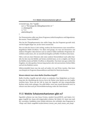 11.5 Welche Schutzmechanismen gibt es?                      277
int main(int argc, char *argv[]) {
    cout << "Die Laenge des Uebergabeparamters ist: "
    << strlen(argv[1])
    << "n";
    ueberlauf(argv[1]);
}

Zur Demonstration sollte man dieses Programm einfach kompilieren und folgenderma-
ßen starten: "Name 052698547".
Hier hat der Übergabeparameter eine solche Länge, dass das Programm gecrasht wird,
weil die Eingabe länger war, als der Autor erwartet hat.
Hier ist nicht der Source-Code wichtig, sondern das Demonstrieren eines manuell her-
beigeführten Buffer-Overflows. Vor allem wird gezeigt, wie man mit Parametern und
anderen Übergaben (diese können auch an anderen Stellen stattfinden) Programme ab-
sichtlich crashen kann, d.h. sie manuell mit Eingaben auf Buffer-Overflows testen kann.
Falls es sich um einen Dämonen oder einen anderen Netzwerkdienst nach außen han-
delt, bei dem man die Befehle und Syntax ermitteln kann, so ist es möglich, mit Netcat
die Befehle einzeln auf Buffer-Overflows zu überprüfen. Nun kann man ganz einfach die
Eingaben, wie oben gesehen, bewusst lang machen oder mit unerwarteten Zeichen füllen
und auf eine Reaktion warten.
Selbstverständlich kann man das auch auf andere Art und Weise machen. Man kann
zum Beispiel ein Programm disassemblieren und Stück für Stück durchsuchen.


Woran erkennt man einen Buffer-Overflow-Angriff?
Buffer-Overflow-Angriffe sind sehr schwer zu entdecken. Eine Möglichkeit zur Ermitt-
lung wäre die Abschaltung des Servers, bevor der Hacker seine Spuren aus den Logfiles
streichen kann. Wenn das der Fall ist, kann der Angreifer mit dem entsprechenden
Rechner nichts mehr anfangen. Das sollte helfen, wenn man einmal überrascht wird. So
erkennt man dann auch per Netzwerküberwachung, woher die Daten kamen.



11.5 Welche Schutzmechanismen gibt es?
Eigentlich schützen nur eine Linux-Version, nämlich SecureLINUX, und Solaris 2.6+
gegen Angriffe bzw. lassen sich einigermaßen schützen. Bei Solaris 2.6+ kann man nach
der »normalen« Installation einen Schalter aktivieren, der verhindert, dass Programme in
»Heap« und »Stack« ausgeführt werden können (noexec_user_stack, noexec_user_heap).
 