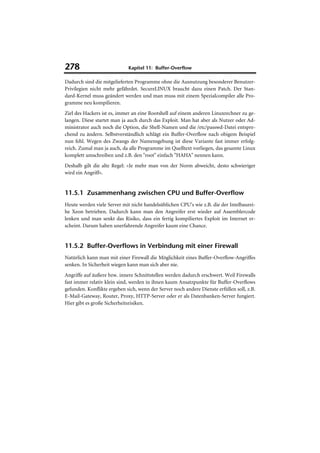 278                          Kapitel 11: Buffer-Overflow

Dadurch sind die mitgelieferten Programme ohne die Ausnutzung besonderer Benutzer-
Privilegien nicht mehr gefährdet. SecureLINUX braucht dazu einen Patch. Der Stan-
dard-Kernel muss geändert werden und man muss mit einem Spezialcompiler alle Pro-
gramme neu kompilieren.
Ziel des Hackers ist es, immer an eine Rootshell auf einem anderen Linuxrechner zu ge-
langen. Diese startet man ja auch durch das Exploit. Man hat aber als Nutzer oder Ad-
ministrator auch noch die Option, die Shell-Namen und die /etc/passwd-Datei entspre-
chend zu ändern. Selbstverständlich schlägt ein Buffer-Overflow nach obigem Beispiel
nun fehl. Wegen des Zwangs der Namensgebung ist diese Variante fast immer erfolg-
reich. Zumal man ja auch, da alle Programme im Quelltext vorliegen, das gesamte Linux
komplett umschreiben und z.B. den "root" einfach "HAHA" nennen kann.
Deshalb gilt die alte Regel: »Je mehr man von der Norm abweicht, desto schwieriger
wird ein Angriff«.


11.5.1 Zusammenhang zwischen CPU und Buffer-Overflow
Heute werden viele Server mit nicht handelsüblichen CPU's wie z.B. die der Intelbaurei-
he Xeon betrieben. Dadurch kann man den Angreifer erst wieder auf Assemblercode
lenken und man senkt das Risiko, dass ein fertig kompiliertes Exploit im Internet er-
scheint. Darum haben unerfahrende Angreifer kaum eine Chance.


11.5.2 Buffer-Overflows in Verbindung mit einer Firewall
Natürlich kann man mit einer Firewall die Möglichkeit eines Buffer-Overflow-Angriffes
senken. In Sicherheit wiegen kann man sich aber nie.
Angriffe auf äußere bzw. innere Schnittstellen werden dadurch erschwert. Weil Firewalls
fast immer relativ klein sind, werden in ihnen kaum Ansatzpunkte für Buffer-Overflows
gefunden. Konflikte ergeben sich, wenn der Server noch andere Dienste erfüllen soll, z.B.
E-Mail-Gateway, Router, Proxy, HTTP-Server oder er als Datenbanken-Server fungiert.
Hier gibt es große Sicherheitsrisiken.
 