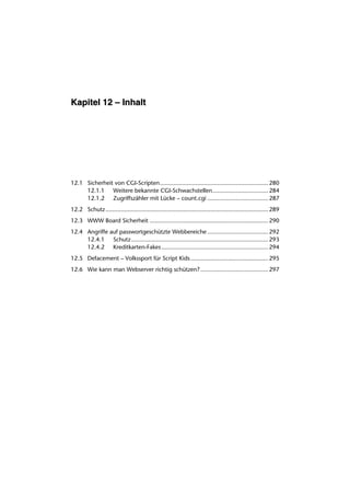 Kapitel 12 – Inhalt




12.1 Sicherheit von CGI-Scripten................................................................ 280
     12.1.1 Weitere bekannte CGI-Schwachstellen................................. 284
     12.1.2 Zugriffszähler mit Lücke – count.cgi .................................... 287
12.2 Schutz ................................................................................................ 289
12.3 WWW Board Sicherheit ...................................................................... 290
12.4 Angriffe auf passwortgeschützte Webbereiche .................................... 292
     12.4.1 Schutz................................................................................. 293
     12.4.2 Kreditkarten-Fakes ............................................................... 294
12.5 Defacement – Volkssport für Script Kids.............................................. 295
12.6 Wie kann man Webserver richtig schützen? ........................................ 297
 