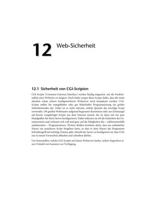 12                      Web-Sicherheit




12.1 Sicherheit von CGI-Scripten
CGI-Scripte (Common-Gateway-Interface) werden häufig eingesetzt, um die Funktio-
nalität einer Webseite zu steigern. Doch leider sorgen diese Scripte dafür, dass die meist
ohnehin schon schwer konfigurierbaren Webserver noch komplexer werden. CGI-
Scripte stellen bei mangelhafter oder gar fehlerhafter Programmierung ein großes
Sicherheitsrisiko dar. Dabei ist es nicht relevant, welche Sprache das jeweilige Script
verwendet. Oft greifen Webmaster aufgrund begrenzter Kenntnisse oder aus Zeitmangel
auf bereits vorgefertigte Scripte aus dem Internet zurück, die sie dann mit ein paar
Handgriffen für ihren Server konfigurieren. Dabei riskieren sie oft die Sicherheit des Ge-
samtsystems und verlassen sich voll und ganz auf die Fähigkeiten des – schlimmstenfalls
unbekannten – Programmierers. Weitere Risiken bestehen darin, dass ein unbedarfter
Nutzer ein unsicheres Script freigeben kann, so dass es dem Nutzer des Programms
Schreibzugriff auf wichtige Dateien gibt, obwohl der Server so konfiguriert ist, dass CGIs
nur in einem Verzeichnis ablaufen und schreiben dürfen.
Um festzustellen, welche CGI-Scripte auf einem Webserver laufen, stehen Angreifern ei-
nen Vielzahl von Scannern zur Verfügung.
 